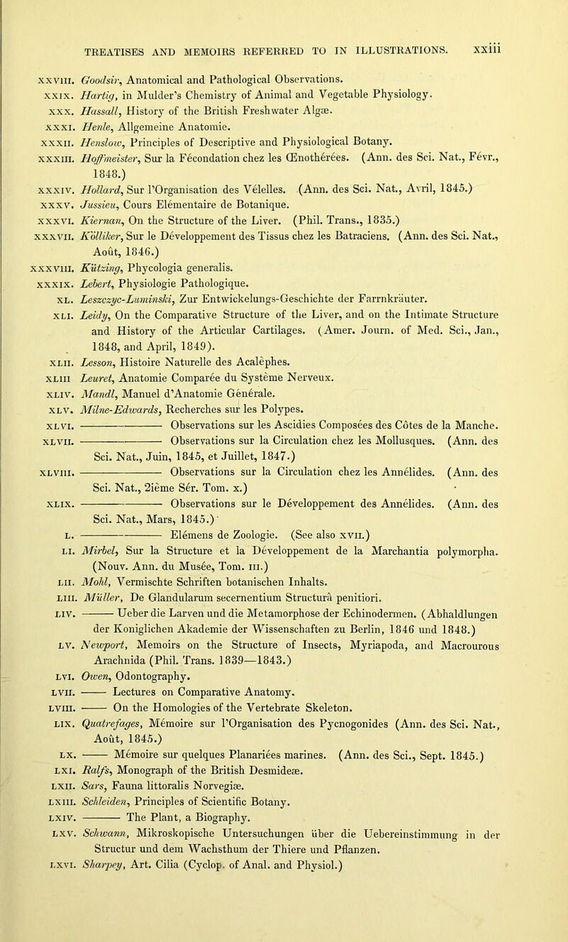 XXVIII. XXIX. XXX. XXXI. XXXII. XXXIII. XXXIV. XXXV, XXXVI. XXXVII. XXXV11I. XXXIX. XL. XLI. XLII. XLIII XLIV. XLV. XL VI. XL VII. XLVI1I. XLIX. L. LI. LII. LIII. LIV. LV. LVI. LVII. Lvm. LIX. LX. LXI. LXII. LXIII. LXIV. LXV. I. XVI. Goodsir, Anatomical and Pathological Observations. Hartig, in Mulder’s Chemistry of Animal and Vegetable Physiology. Hassall, History of the British Freshwater Algae. Henle, Allgemeine Anatomie. Henslow, Principles of Descriptive and Physiological Botany. Hoffbheister, Sur la Fecondation chez les CEnotherees. (Ann. des Sci. Nat., Fevr., 1848.) Holland, Sur l’Organisation des Velelles. (Ann. des Sci. Nat., Avril, 1845.) Jussieu, Cours Elementaire de Botanique. Kiernan, On the Structure of the Liver. (Phil. Trans., 1835.) Kolliker, Sur le Developpement des Tissus chez les Batraciens. (Ann. des Sci. Nat., Aout, 1846.) Kutzing, Phycologia generalis. Lehert, Physiologie Pathologique. Leszczyc-Luminski, Zur Entwickelungs-Geschichte der Farrnkriiuter. Leidy, On the Comparative Structure of the Liver, and on the Intimate Structure and History of the Articular Cartilages. (Amer. Journ. of Med. Sci., Jan., 1848, and April, 1849). Lessoti, Histoire Naturelle des Acalephes. Leuret, Anatomie Comparee du Systeme Nerveux. Mandl, Manuel d’Anatomie Generale. Milne-Edwards, Recherches sur les Polypes. Observations sur les Ascidies Composees des Cotes de la Manche. ■ Observations sur la Circulation chez les Mollusques. (Ann. des Sci. Nat., Juin, 1845, et Juillet, 1847.) Observations sur la Circulation chez les Annelides. (Ann. des Sci. Nat., 2ieme Sir. Tom. x.) Observations sur le Developpement des Annelides. (Ann. des Sci. Nat., Mars, 1845.) Elemens de Zoologie. (See also xvii.) Mirbel, Sur la Structure et la Developpement de la Marchantia polymorpha. (Nouv. Ann. du Musee, Tom. in.) Mold, Vermischte Schriften botanischen Inhalts. Muller, De Glandularum secernentium Structura penitiori. Ueber die Larven und die Metamorphose der Echinodermen, (Abhaldlungen der Koniglichen Akademie der Wissenschaften zu Berlin, 1846 und 1848.) Newport, Memoirs on the Structure of Insects, Myriapoda, and Macrourous Arachnida (Phil. Trans. 1839—1843.) Owen, Odontography. Lectures on Comparative Anatomy. On the Homologies of the Vertebrate Skeleton. Quatrefages, Memoire sur l’Organisation des Pycnogonides (Ann. des Sci. Nat., Aout, 1845.) -—— Memoire sur quelques Planariees marines. (Ann. des Sci., Sept. 1845.) Ralfs, Monograph of the British Desmideae. Sars, Fauna littoralis Norvegiae. Scldeiden, Principles of Scientific Botany. The Plant, a Biography. Schwann, Mikroskopische Untersuchungen iiber die Uebereinstimmung in der Structur und dem Wachsthum der Thiere und Pflanzen. Sharpey, Art. Cilia (Cyclop, of Anal, and Physiol.)