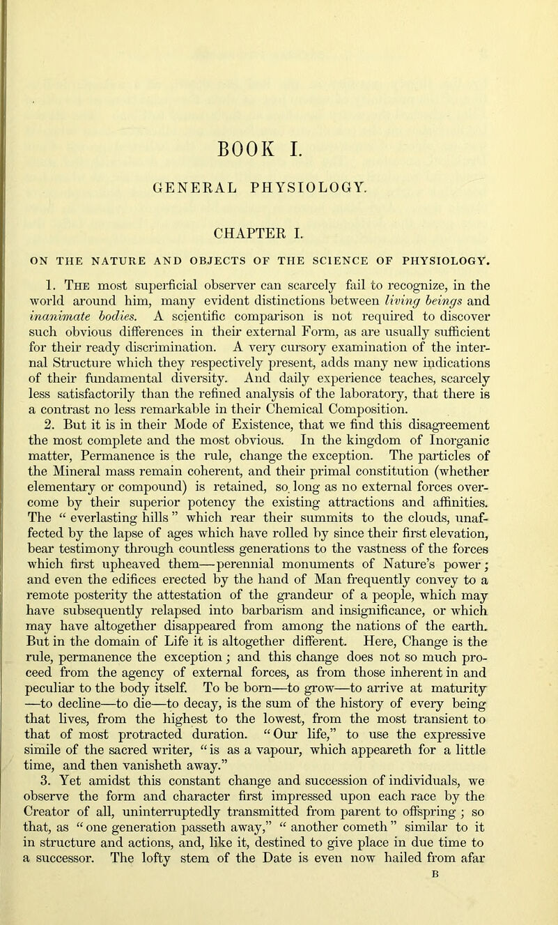 GENERAL PHYSIOLOGY. CHAPTER I. ON THE NATURE AND OBJECTS OF THE SCIENCE OF PHYSIOLOGY. 1. The most superficial observer can scarcely fail to recognize, in the world around him, many evident distinctions between living beings and inanimate bodies. A scientific comparison is not required to discover such obvious differences in their external Form, as are usually sufficient for their ready discrimination. A very cursory examination of the inter- nal Structure which they respectively present, adds many new indications of their fundamental diversity. And daily experience teaches, scarcely less satisfactorily than the refined analysis of the laboratory, that there is a contrast no less remarkable in their Chemical Composition. 2. But it is in their Mode of Existence, that we find this disagreement the most complete and the most obvious. In the kingdom of Inorganic matter, Permanence is the rule, change the exception. The particles of the Mineral mass remain coherent, and their primal constitution (whether elementary or compound) is retained, so. long as no external forces over- come by their superior potency the existing attractions and affinities. The “ everlasting hills ” which rear their summits to the clouds, unaf- fected by the lapse of ages which have rolled by since their first elevation, bear testimony through countless generations to the vastness of the forces which first upheaved them—perennial monuments of Nature’s power; and even the edifices erected by the hand of Man frequently convey to a remote posterity the attestation of the grandeur of a people, which may have subsequently relapsed into barbarism and insignificance, or which may have altogether disappeared from among the nations of the earth. But in the domain of Life it is altogether different. Here, Change is the rule, permanence the exception; and this change does not so much pro- ceed from the agency of external forces, as from those inherent in and peculiar' to the body itself. To be bom—to grow—to arrive at maturity —to decline—to die—to decay, is the sum of the history of every being that lives, from the highest to the lowest, from the most transient to that of most protracted duration. “ Our life,” to use the expressive simile of the sacred writer, “ is as a vapour, which appeareth for a little time, and then vanisheth away.” 3. Yet amidst this constant change and succession of individuals, we observe the form and character first impressed upon each race by the Creator of all, uninterruptedly transmitted from parent to offspring ; so that, as “ one generation passeth away,” “ another cometh ” similar to it in structure and actions, and, like it, destined to give place in due time to a successor. The lofty stem of the Date is even now hailed from afar B