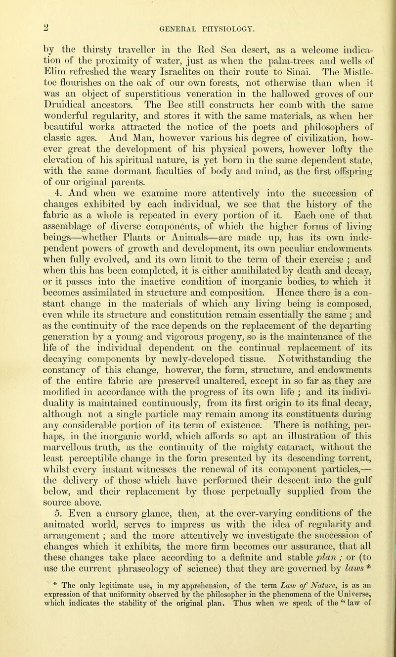 by the thirsty traveller in the Red Sea desert, as a welcome indica- tion of the proximity of water, just as when the palm-trees and wells of Elim refreshed the weary Israelites on their route to Sinai. The Mistle- toe flourishes on the oak of our own forests, not otherwise than when it was an object of superstitious veneration in the hallowed groves of our Druidical ancestors. The Bee still constructs her comb with the same wonderful regularity, and stores it with the same materials, as when her beautiful works attracted the notice of the poets and philosophers of classic ages. And Man, however various his degree of civilization, how- ever great the development of his physical powers, however lofty the elevation of his spiritual nature, is yet born in the same dependent state, with the same dormant faculties of body and mind, as the first offspring of our original parents. 4. And when we examine more attentively into the succession of changes exhibited by each individual, we see that the history of the fabric as a whole is repeated in every portion of it. Each one of that assemblage of diverse components, of which the higher forms of living beings—whether Plants or Animals—are made up, has its own inde- pendent powers of growth and development, its own peculiar endowments when fully evolved, and its own limit to the term of their exercise ; and when this has been completed, it is either annihilated by death and decay, or it passes into the inactive condition of inorganic bodies, to which it becomes assimilated in structure and composition. Hence there is a con- stant change in the materials of which any living being is composed, even while its structure and constitution remain essentially the same ; and as the continuity of the race depends on the replacement of the departing generation by a young and vigorous progeny, so is the maintenance of the life of the individual dependent on the continual replacement of its decaying components by newly-developed tissue. Notwithstanding the constancy of this change, however, the form, structure, and endowments of the entire fabric are preserved unaltered, except in so far as they are modified in accordance with the progress of its own life ; and its indivi- duality is maintained continuously, from its first origin to its final decay, although not a single particle may remain among its constituents during any considerable portion of its term of existence. There is nothing, per- haps, in the inorganic world, which affords so apt an illustration of this marvellous truth, as the continuity of the mighty cataract, without the least perceptible change in the form presented by its descending torrent, whilst every instant witnesses the renewal of its component particles,— the delivery of those which have performed their descent into the gulf below, and their replacement by those perpetually supplied from the source above. 5. Even a cursory glance, then, at the ever-varying conditions of the animated world, serves to impress us with the idea of regularity and arrangement ; and the more attentively we investigate the succession of changes which it exhibits, the more firm becomes our assurance, that all these changes take place according to a definite and stable plan ; or (to use the current phraseology of science) that they are governed by laws * * The only legitimate use, in my apprehension, of the term Laiv of Nature, is as an expression of that uniformity observed by the philosopher in the phenomena of the Universe, which indicates the stability of the original plan. Thus when we speak of the “ law of
