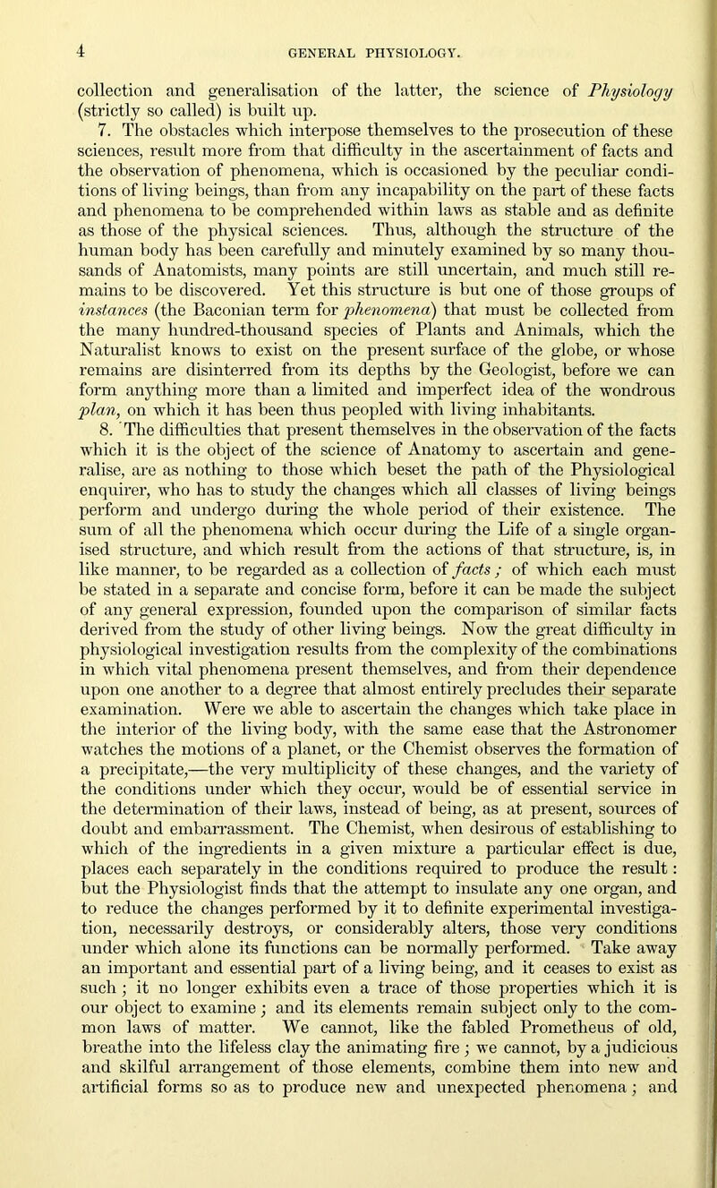 collection and generalisation of the latter, the science of Physiology (strictly so called) is built up. 7. The obstacles which interpose themselves to the prosecution of these sciences, result more from that difficulty in the ascertainment of facts and the observation of phenomena, which is occasioned by the peculiar condi- tions of living beings, than from any incapability on the part of these facts and phenomena to be comprehended within laws as stable and as definite as those of the physical sciences. Thus, although the structure of the human body has been carefully and minutely examined by so many thou- sands of Anatomists, many points are still uncertain, and much still re- mains to be discovered. Yet this structure is but one of those groups of instances (the Baconian term for 'phenomena) that must be collected from the many hundred-thousand species of Plants and Animals, which the Naturalist knows to exist on the present surface of the globe, or whose remains are disinterred from its depths by the Geologist, before we can form anything more than a limited and imperfect idea of the wondrous plan, on which it has been thus peopled with living inhabitants. 8. 'The difficulties that present themselves in the observation of the facts which it is the object of the science of Anatomy to ascertain and gene- ralise, are as nothing to those which beset the path of the Physiological enquirer, who has to study the changes which all classes of living beings perform and undergo during the whole period of their existence. The sum of all the phenomena which occur during the Life of a single organ- ised structure, and which result from the actions of that structure, is, in like manner, to be regarded as a collection of facts ; of which each must be stated in a separate and concise form, before it can be made the subject of any general expression, founded upon the comparison of similar facts derived from the study of other living beings. Now the great difficulty in physiological investigation results from the complexity of the combinations in which vital phenomena present themselves, and from their dependence upon one another to a degree that almost entirely precludes their separate examination. Were we able to ascertain the changes which take place in the interior of the living body, with the same ease that the Astronomer watches the motions of a planet, or the Chemist observes the formation of a precipitate,—the very multiplicity of these changes, and the variety of the conditions under which they occur, would be of essential service in the determination of their laws, instead of being, as at present, sources of doubt and embarrassment. The Chemist, when desirous of establishing to which of the ingredients in a given mixture a particular effect is due, places each separately in the conditions required to produce the result: but the Physiologist finds that the attempt to insulate any one organ, and to reduce the changes performed by it to definite experimental investiga- tion, necessarily destroys, or considerably alters, those very conditions under which alone its functions can be normally performed. Take away an important and essential part of a living being, and it ceases to exist as such • it no longer exhibits even a trace of those properties which it is our object to examine; and its elements remain subject only to the com- mon laws of matter. We cannot, like the fabled Prometheus of old, breathe into the lifeless clay the animating fire; we cannot, by a judicious and skilful arrangement of those elements, combine them into new and artificial forms so as to produce new and unexpected phenomena; and