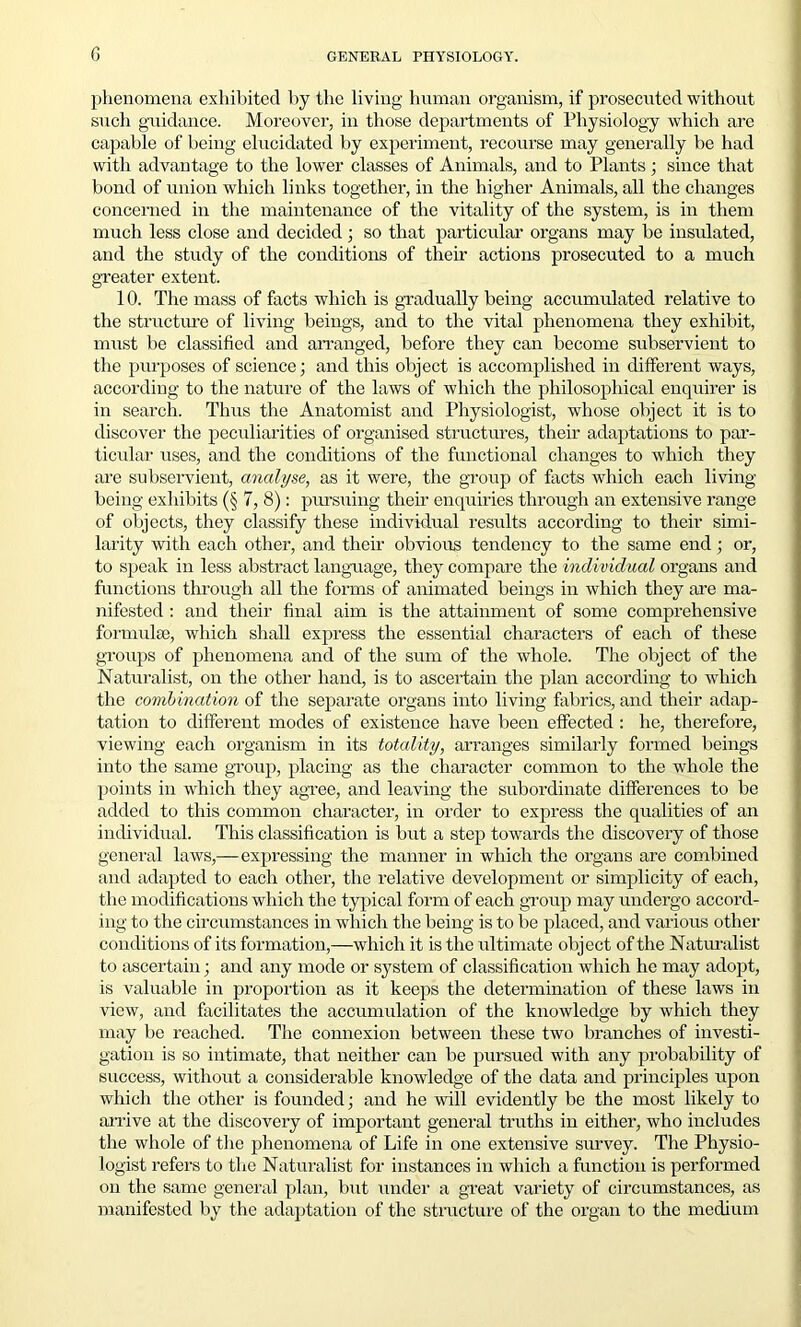 phenomena exhibited by the living human organism, if prosecuted without such guidance. Moreover, in those departments of Physiology which are capable of being elucidated by experiment, recourse may generally be had with advantage to the lower classes of Animals, and to Plants; since that bond of union which links together, in the higher Animals, all the changes concerned in the maintenance of the vitality of the system, is in them much less close and decided ; so that particular organs may be insulated, and the study of the conditions of their actions prosecuted to a much greater extent. 10. The mass of facts which is gradually being accumulated relative to the structure of living beings, and to the vital phenomena they exhibit, must be classified and arranged, before they can become subservient to the purposes of science; and this object is accomplished in different ways, according to the nature of the laws of which the philosophical enquirer is in search. Thus the Anatomist and Physiologist, whose object it is to discover the peculiarities of organised structures, their adaptations to par- ticular uses, and the conditions of the functional changes to which they are subservient, analyse, as it were, the group of facts which each living being exhibits (§ 7, 8): pursuing their enquiries through an extensive range of objects, they classify these individual results according to their simi- larity with each other, and their obvious tendency to the same end ; or, to speak in less abstract language, they compare the individual organs and functions through all the forms of animated beings in which they are ma- nifested : and their final aim is the attainment of some comprehensive formulae, which shall express the essential characters of each of these groups of phenomena and of the sum of the whole. The object of the Naturalist, on the other hand, is to ascertain the plan according to which the combination of the separate organs into living fabrics, and their adap- tation to different modes of existence have been effected : he, therefore, viewing each organism in its totality, arranges similarly formed beings into the same group, placing as the character common to the whole the points in which they agree, and leaving the subordinate differences to be added to this common character, in order to express the qualities of an individual. This classification is but a step towards the discovery of those general laws,—expressing the manner in which the organs are combined and adapted to each other, the relative development or simplicity of each, the modifications which the typical form of each group may undergo accord- ing to the circumstances in which the being is to be placed, and various other conditions of its formation,—which it is the ultimate object of the Naturalist to ascertain; and any mode or system of classification which he may adopt, is valuable in proportion as it keeps the determination of these laws in view, and facilitates the accumulation of the knowledge by which they may be reached. The connexion between these two branches of investi- gation is so intimate, that neither can be pursued with any probability of success, without a considerable knowledge of the data and principles upon which the other is founded; and he will evidently be the most likely to arrive at the discovery of important general truths in either, who includes the whole of the phenomena of Life in one extensive survey. The Physio- logist refers to the Naturalist for instances in which a function is performed on the same general plan, but under a great variety of circumstances, as manifested by the adaptation of the structure of the organ to the medium