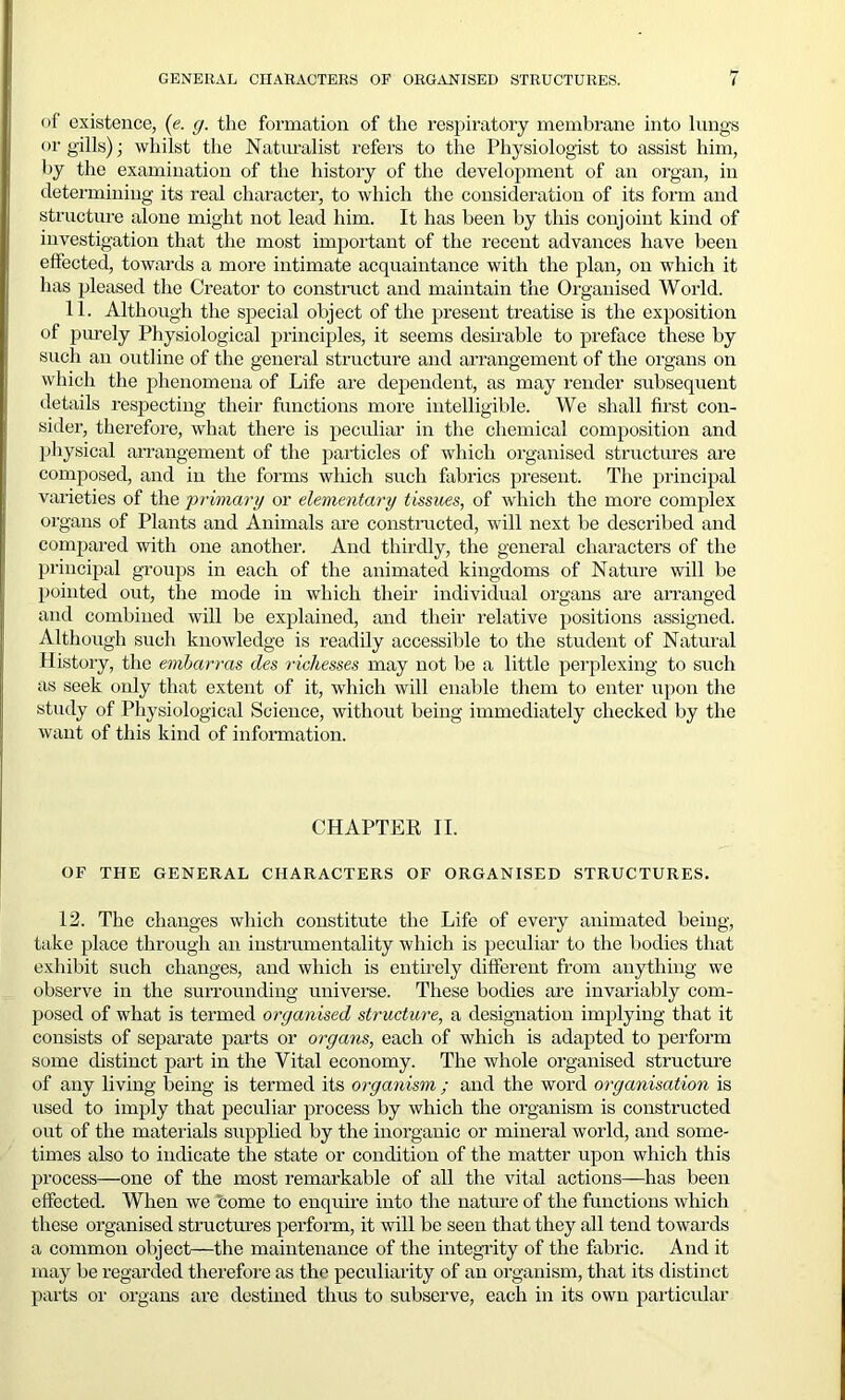 of existence, (e. g. the formation of the respiratory membrane into lungs or gills); whilst the Naturalist refers to the Physiologist to assist him, by the examination of the history of the development of an organ, in determining its real character, to which the consideration of its form and structure alone might not lead him. It has been by this conjoint kind of investigation that the most important of the recent advances have been effected, towards a more intimate acquaintance with the plan, on which it has pleased the Creator to construct and maintain the Organised World. 11. Although the special object of the present treatise is the exposition of purely Physiological principles, it seems desirable to preface these by such an outline of the general structure and arrangement of the organs on which the phenomena of Life are dependent, as may render subsequent details respecting their functions more intelligible. We shall first con- sider, therefore, what there is peculiar in the chemical composition and physical arrangement of the particles of which organised structures are composed, and in the forms which such fabrics present. The principal varieties of the primary or elementary tissues, of which the more complex organs of Plants and Animals are constructed, will next be described and compared with one another. And thirdly, the general characters of the principal groups in each of the animated kingdoms of Nature will be pointed out, the mode in which their individual organs are arranged and combined will be explained, and their relative positions assigned. Although such knowledge is readily accessible to the student of Natural History, the embarras des richesses may not be a little perplexing to such as seek only that extent of it, which will enable them to enter upon the study of Physiological Science, without being immediately checked by the want of this kind of information. CHAPTER II. OF THE GENERAL CHARACTERS OF ORGANISED STRUCTURES. 12. The changes which constitute the Life of every animated being, take place through an instrumentality which is peculiar to the bodies that exhibit such changes, and which is entirely different from anything we observe in the surrounding universe. These bodies are invariably com- posed of what is termed organised structure, a designation implying that it consists of separate parts or organs, each of which is adapted to perform some distinct part in the Vital economy. The whole organised structure of any living being is termed its organism ; and the word organisation is used to imply that peculiar process by which the organism is constructed out of the materials supplied by the inorganic or mineral world, and some- times also to indicate the state or condition of the matter upon which this process—one of the most remarkable of all the vital actions—has been effected. When we home to enquire into the nature of the functions which these organised structures perform, it will be seen that they all tend towards a common object—the maintenance of the integrity of the fabric. And it may be regarded therefore as the peculiarity of an organism, that its distinct parts or organs are destined thus to subserve, each in its own particular