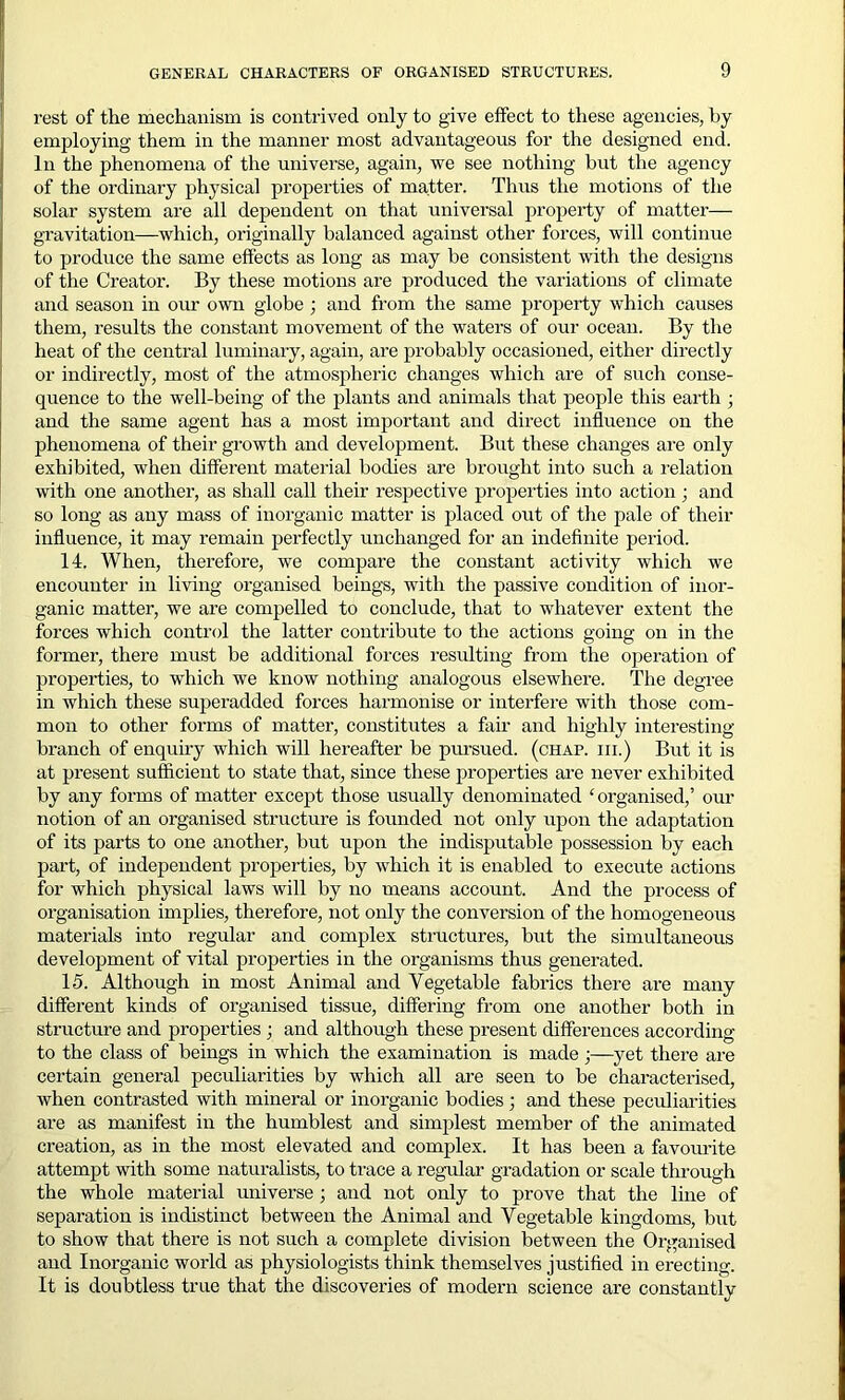 rest of the mechanism is contrived only to give effect to these agencies, by employing them in the manner most advantageous for the designed end. In the phenomena of the universe, again, we see nothing but the agency of the ordinary physical properties of matter. Thus the motions of the solar system are all dependent on that universal property of matter— gravitation—which, originally balanced against other forces, will continue to produce the same effects as long as may be consistent with the designs of the Creator. By these motions are produced the variations of climate and season in our own globe ; and from the same property which causes them, results the constant movement of the waters of our ocean. By the heat of the central luminary, again, are probably occasioned, either directly or indirectly, most of the atmospheric changes which are of such conse- quence to the well-being of the plants and animals that people this earth ; and the same agent has a most important and direct influence on the phenomena of their growth and development. But these changes are only exhibited, when different material bodies are brought into such a relation with one another, as shall call their respective properties into action ; and so long as any mass of inorganic matter is placed out of the pale of their influence, it may remain perfectly unchanged for an indefinite period. 14. When, therefore, we compare the constant activity which we encounter in living organised beings, with the passive condition of inor- ganic matter, we are compelled to conclude, that to whatever extent the forces which control the latter contribute to the actions going on in the former, there must be additional forces resulting from the operation of properties, to which we know nothing analogous elsewhere. The degree in which these superadded forces harmonise or interfere with those com- mon to other forms of matter, constitutes a fair and highly interesting branch of enquiry which will hereafter be pursued, (chap, hi.) But it is at present sufficient to state that, since these properties are never exhibited by any forms of matter except those usually denominated ‘organised,’ our notion of an organised structure is founded not only upon the adaptation of its parts to one another, but upon the indisputable possession by each part, of independent properties, by which it is enabled to execute actions for which physical laws will by no means account. And the process of organisation implies, therefore, not only the conversion of the homogeneous materials into regular and complex structures, but the simultaneous development of vital properties in the organisms thus generated. 15. Although in most Animal and Vegetable fabrics there ai-e many different kinds of organised tissue, differing from one another both in structure and properties; and although these present differences according to the class of beings in which the examination is made •—yet there are certain general peculiarities by which all are seen to be characterised, when contrasted with mineral or inorganic bodies; and these peculiarities are as manifest in the humblest and simplest member of the animated creation, as in the most elevated and complex. It has been a favourite attempt with some naturalists, to trace a regular gradation or scale through the whole material universe ; and not only to prove that the line of separation is indistinct between the Animal and Vegetable kingdoms, but to show that there is not such a complete division between the Organised and Inorganic world as physiologists think themselves justified in erecting. It is doubtless true that the discoveries of modern science are constantly