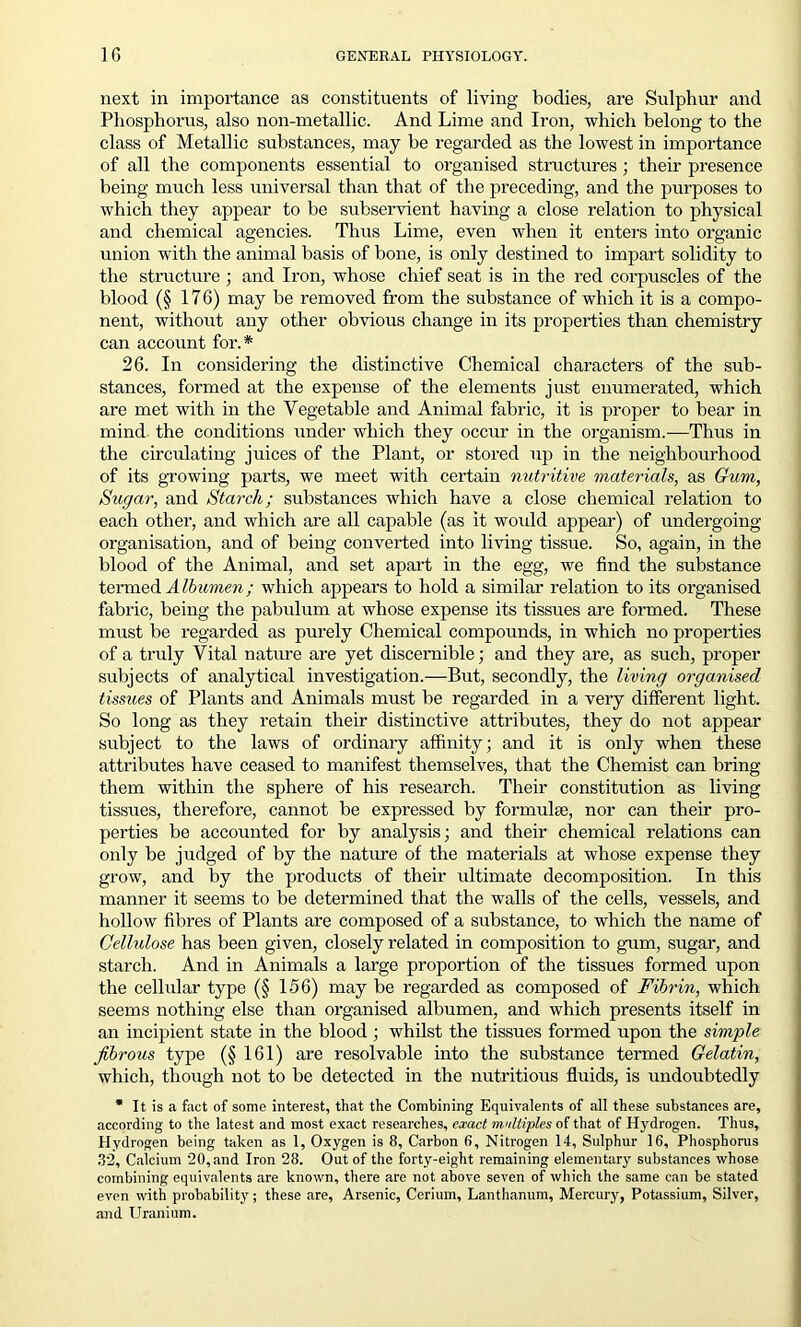 next in importance as constituents of living bodies, are Sulphur and Phosphorus, also non-metallic. And Lime and Iron, which belong to the class of Metallic substances, may be regarded as the lowest in importance of all the components essential to organised structures ; their presence being much less universal than that of the preceding, and the purposes to which they appear to be subservient having a close relation to physical and chemical agencies. Thus Lime, even when it enters into organic union with the animal basis of bone, is only destined to impart solidity to the structure ; and Iron, whose chief seat is in the red corpuscles of the blood (§ 176) may be removed from the substance of which it is a compo- nent, without any other obvious change in its properties than chemistry can account for.* 26. In considering the distinctive Chemical characters of the sub- stances, formed at the expense of the elements just enumerated, which are met with in the Vegetable and Animal fabric, it is proper to bear in mind the conditions under which they occur in the organism.—Thus in the circulating juices of the Plant, or stored up in the neighbourhood of its growing parts, we meet with certain nutritive materials, as Gum, Sugar, and Starch; substances which have a close chemical relation to each other, and which are all capable (as it would appear) of undergoing organisation, and of being converted into living tissue. So, again, in the blood of the Animal, and set apart in the egg, we find the substance termed Albumen; which appears to hold a similar relation to its organised fabric, being the pabulum at whose expense its tissues are formed. These must be regarded as purely Chemical compounds, in which no properties of a truly Vital nature are yet discernible; and they are, as such, proper subjects of analytical investigation.—But, secondly, the living organised tissues of Plants and Animals must be regarded in a very different light. So long as they retain their distinctive attributes, they do not appear subject to the laws of ordinary affinity; and it is only when these attributes have ceased to manifest themselves, that the Chemist can bring them within the sphere of his research. Their constitution as living tissues, therefore, cannot be expressed by formulae, nor can their pro- perties be accounted for by analysis; and their chemical relations can only be judged of by the nature of the materials at whose expense they grow, and by the products of their ultimate decomposition. In this manner it seems to be determined that the walls of the cells, vessels, and hollow fibres of Plants are composed of a substance, to which the name of Cellidose has been given, closely related in composition to gum, sugar, and starch. And in Animals a large proportion of the tissues formed upon the cellular type (§ 156) may be regarded as composed of Fibrin, which seems nothing else than organised albumen, and which presents itself in an incipient state in the blood; whilst the tissues formed upon the simple fibrous type (§ 161) are resolvable into the substance termed Gelatin, which, though not to be detected in the nutritious fluids, is undoubtedly * It is a fact of some interest, that the Combining Equivalents of all these substances are, according to the latest and most exact researches, exact multiples of that of Hydrogen. Thus, Hydrogen being taken as 1, Oxygen is 8, Carbon 6, Nitrogen 14, Sulphur 16, Phosphorus 32, Calcium 20,and Iron 28. Out of the forty-eight remaining elementary substances whose combining equivalents are known, there are not above seven of which the same can be stated even with probability; these are, Arsenic, Cerium, Lanthanum, Mercury, Potassium, Silver, and Uranium.