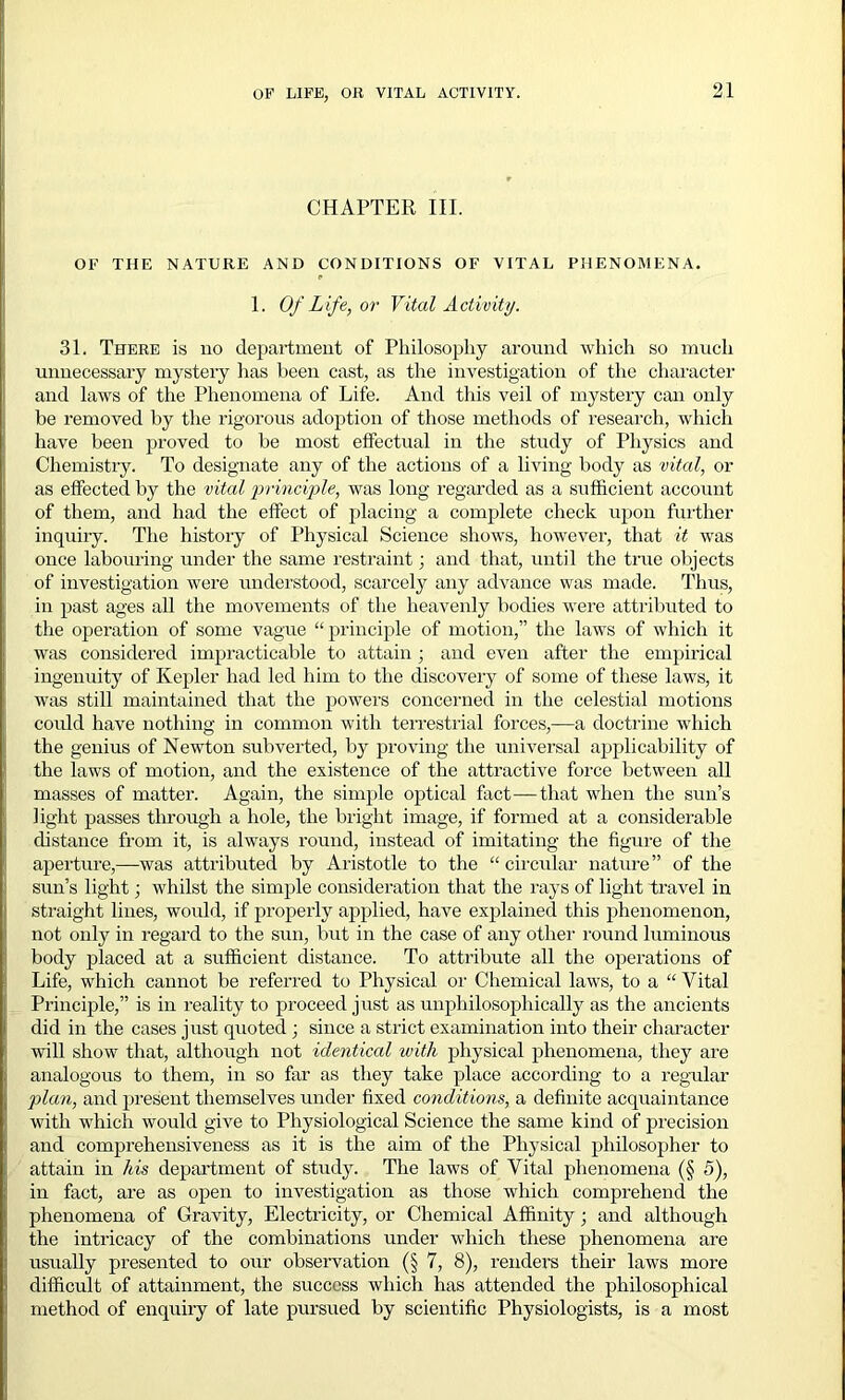 CHAPTER III. OF THE NATURE AND CONDITIONS OF VITAL PHENOMENA. 1. Of Life, or Vital Activity. 31. There is no department of Philosophy around which so much unnecessary mystery lias been cast, as the investigation of the character and laws of the Phenomena of Life. And this veil of mystery can only be removed by the rigorous adoption of those methods of research, which have been proved to be most effectual in the study of Physics and Chemistry. To designate any of the actions of a living body as vital, or as effected by the vital principle, was long regarded as a sufficient account of them, and had the effect of placing a complete check upon further inquiry. The history of Physical Science shows, however, that it was once labouring under the same restraint; and that, until the true objects of investigation were understood, scarcely any advance was made. Thus, in past ages all the movements of the heavenly bodies were attributed to the operation of some vague “ principle of motion,” the laws of which it was considered impracticable to attain ; and even after the empirical ingenuity of Kepler had led him to the discovery of some of these laws, it was still maintained that the powers concerned in the celestial motions could have nothing in common with terrestrial forces,—a doctrine which the genius of Newton subverted, by proving the universal applicability of the laws of motion, and the existence of the attractive force between all masses of matter. Again, the simple optical fact—that when the sun’s light passes through a hole, the bright image, if formed at a considerable distance from it, is always round, instead of imitating the figure of the aperture,—was attributed by Aristotle to the “ circular nature” of the sun’s light; whilst the simple consideration that the rays of light travel in straight lines, would, if properly applied, have explained this phenomenon, not only in regard to the sun, but in the case of any other round luminous body placed at a sufficient distance. To attribute all the operations of Life, which cannot be referred to Physical or Chemical laws, to a “ Vital Principle,” is in reality to proceed just as unphilosophically as the ancients did in the cases just quoted ; since a strict examination into their character will show that, although not identical with physical phenomena, they are analogous to them, in so far as they take place according to a regular plan, and present themselves under fixed conditions, a definite acquaintance with which would give to Physiological Science the same kind of precision and comprehensiveness as it is the aim of the Physical philosopher to attain in his department of study. The laws of Vital phenomena (§ 5), in fact, are as open to investigation as those which comprehend the phenomena of Gravity, Electricity, or Chemical Affinity; and although the intricacy of the combinations under which these phenomena are usually presented to our observation (§ 7, 8), renders their laws more difficult of attainment, the success which has attended the philosophical method of enquiry of late pursued by scientific Physiologists, is a most