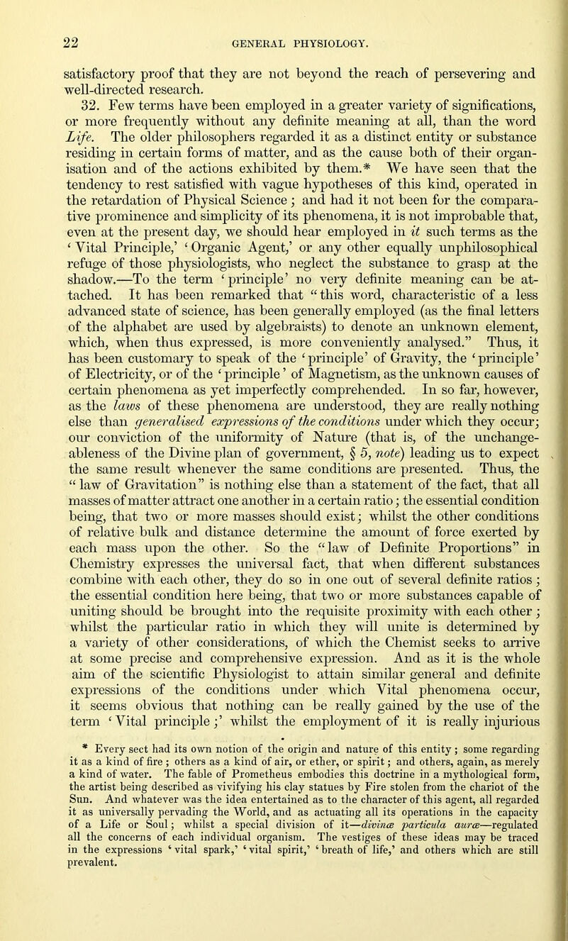 satisfactory proof that they are not beyond the reach of persevering and well-directed research. 32. Few terms have been employed in a greater variety of significations, or more frequently without any definite meaning at all, than the word Life. The older philosophers regarded it as a distinct entity or substance residing in certain forms of matter, and as the cause both of their organ- isation and of the actions exhibited by them.* We have seen that the tendency to rest satisfied with vague hypotheses of this kind, operated in the retardation of Physical Science ; and had it not been for the compara- tive prominence and simplicity of its phenomena, it is not improbable that, even at the present day, we should hear employed in it such terms as the ‘ Vital Principle,’ ‘ Organic Agent,’ or any other equally unphilosophical refuge of those physiologists, who neglect the substance to grasp at the shadow.—To the term ‘ principle ’ no very definite meaning can be at- tached. It has been remarked that “this word, characteristic of a less advanced state of science, has been generally employed (as the final letters of the alphabet are used by algebraists) to denote an unknown element, which, when thus expressed, is more conveniently analysed.” Thus, it has been customary to speak of the ‘principle’ of Gravity, the ‘principle’ of Electricity, or of the ‘ principle ’ of Magnetism, as the unknown causes of certain phenomena as yet imperfectly comprehended. In so far, however, as the laws of these phenomena are understood, they are really nothing else than generalised expressions of the conditions under which they occur; our conviction of the uniformity of Nature (that is, of the unchange- ableness of the Divine plan of government, § 5, note) leading us to expect the same result whenever the same conditions are presented. Thus, the “ law of Gravitation” is nothing else than a statement of the fact, that all masses of matter attract one another in a certain ratio; the essential condition being, that two or more masses should exist; whilst the other conditions of relative bulk and distance determine the amount of force exerted by each mass upon the other. So the “law of Definite Proportions” in Chemistry expresses the universal fact, that when different substances combine with each other, they do so in one out of several definite ratios; the essential condition here being, that two or more substances capable of uniting should be brought into the requisite proximity with each other; whilst the particular ratio in which they will unite is determined by a variety of other considerations, of which the Chemist seeks to arrive at some precise and comprehensive expression. And as it is the whole aim of the scientific Physiologist to attain similar general and definite expressions of the conditions under which Vital phenomena occur, it seems obvious that nothing can be really gained by the use of the term ‘Vital principle;’ whilst the employment of it is really injurious * Every sect had its own notion of the origin and nature of this entity; some regarding it as a kind of fire ; others as a kind of air, or ether, or spirit; and others, again, as merely a kind of water. The fable of Prometheus embodies this doctrine in a mythological form, the artist being described as vivifying his clay statues by Fire stolen from the chariot of the Sun. And whatever was the idea entertained as to the character of this agent, all regarded it as universally pervading the World, and as actuating all its operations in the capacity of a Life or Soul; whilst a special division of it—divince particula aura—regulated all the concerns of each individual organism. The vestiges of these ideas may be traced in the expressions ‘vital spark,’ ‘vital spirit,’ ‘breath of life,’ and others which are still prevalent.
