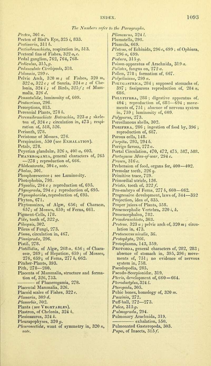 The Numbers refer Peclen, 301 a. Pectcn of Bird’s Eye, 325 i, 833. Pectinaria, 311 b. Pectinibranchiata, respiration in, 513. Pectoral fins of Fishes, 322 a,c. Pedal ganglion, 762, 764, 768. Pediculus, 315,(7. Pedunculate Cirrliipods, 318. Pclonaia, 299 c. Pelvic Arch, 320 m ; of Fishes, 320 m, 322 a, 322 c ; of Sauria, 324 a ; of Che- lonia, 324 i ; of Birds, 325f; of Mam- malia, 326 d. Pennatulidte, luminosity of, 609. Pentacrinus, 296. Perceptions, 813. Perennial Plants, 278 b. Perennibranchiate Batrachia, 323 a ; skele- ton of, 324 e ; circulation in, 473; respi- ration of, 518, 526. Perianth, 278. Peristome of Mosses, 276. Perspiration, 550 (see Exhalation). Petals, 278. Peyerian glandulae, 326 s, 408 a, 603. Phanerouamia, general characters of, 265 —278 ; reproduction of, 666. Phlebenterata, 304 c, note. Pholas, 301. Phosphorescence ; see Luminosity. Photophobia, 798. Physalia, 294 c ; reproduction of, 695. Physograda, 294 c ; reproduction of, 695. PhyssophoridtB, reproduction of, 695. Phyton, 671. Phytozoaires, of Algae, 656; of Characre, 657; of Mosses, 659; of Ferns, 661. Pigment-Cells, 178. Pike, tooth of, 322 g. P Heaps is, 302. Pileus of Fungi, 273. Pinna, circulation in, 467. Pinnigrada, 296. Pistil, 278. Pistillidia, of Algae, 268 a, 656; of Chara- ceae, 269 ; of Hepaticae, 659; of Mosses, 276, 659; of Ferns, 277 b, 662. Pitcher-Plants, 393. Pith, 278—280. Placenta of Mammalia, structure and forma- tion of, 326, 733. of Phanerogamia, 278. Placental Mammalia, 326. Placoid scales of Fishes, 322 e. Planaria, 309 d. Planorbis, 302. Plants (see Vegetables). Plastron, of Chelonia., 324 h. Plesiosaurus, 324 k. Pleurapophyses, 320 g. Pleuronectidas, want of symmetry in, 320 n, note. to the Paragraphs. Pligsaurus, 324 I. Plumatella, 298. Plumula, 669. Pluteus, of Echinida, 296 c, 699 ; of Ophiura, 296 a, 699. Podura, 315/7. Poison-apparatus of Arachnida, 319 a. Potistes, fungus on, 272 a. Pollen, 278 ; formation of, 667. Polyclinians, 299 a. Polyuastrica, 284 ; supposed stomachs of, 397 ; fissiparous reproduction of, 284 a, 686. Polypifera, 288 ; digestive apparatus of, 404 ; reproduction of, 688—694 ; move- ments of, 751 ; absence of nervous system in, 759 ; luminosity of, 609. Polyporus, 273. Porcellanous shells, 302. Poriff.ra, 286 ; ingestion of food by, 396 ; reproduction of, 687. Porous cells, 148. Porpita, 293, 294 4. Porrigo favosa, 272 a. Portal Circulation, 470, 472, 475, 587, 588. Portuguese Man-of-war, 294 c. Prawn, 316c. Prehension of food, organs for, 400—402. Premolar teeth, 326 q. Primitive trace, 729. Primordial utricle, 136. Pristis, tooth of, 322 f. Pro-embryo of Ferns, 277 b, 660—662. Progressive development, laws of, 344—352 Projection, idea of, 835. Proper juices of Plants, 558. Prosencephalic Vertebra, 320 i, k. Prosencephalon, 782. Prosobranchiata, 303. Proteus, 323 a ; pelvic arch of, 320 m; circu- lation in, 473. Protococcus nivalis, 36. Protophyta, 266. Protoplasma, 143, 559. Protozoa, general characters of, 282, 283 ; absence of stomach in, 395, 396; move- ments of, 751; no evidence of nervous system in, 758. Pseudopodia, 285. Pseudo-Scorpionidae, 319. Pteris, development of, 660 — 664. Pterodactylus, 324 l. Pteropoda, 305. Pubic bones, homology of, 320 m. Puccinia, 272. Puff-ball, 272—273. Pulex, 315//. Pulmograda, 294. Pulmonary Arachnida, 319. exhalation, 550. Pulmonated Gasteropoda, 303. Pupa, of Insects, 315 f.