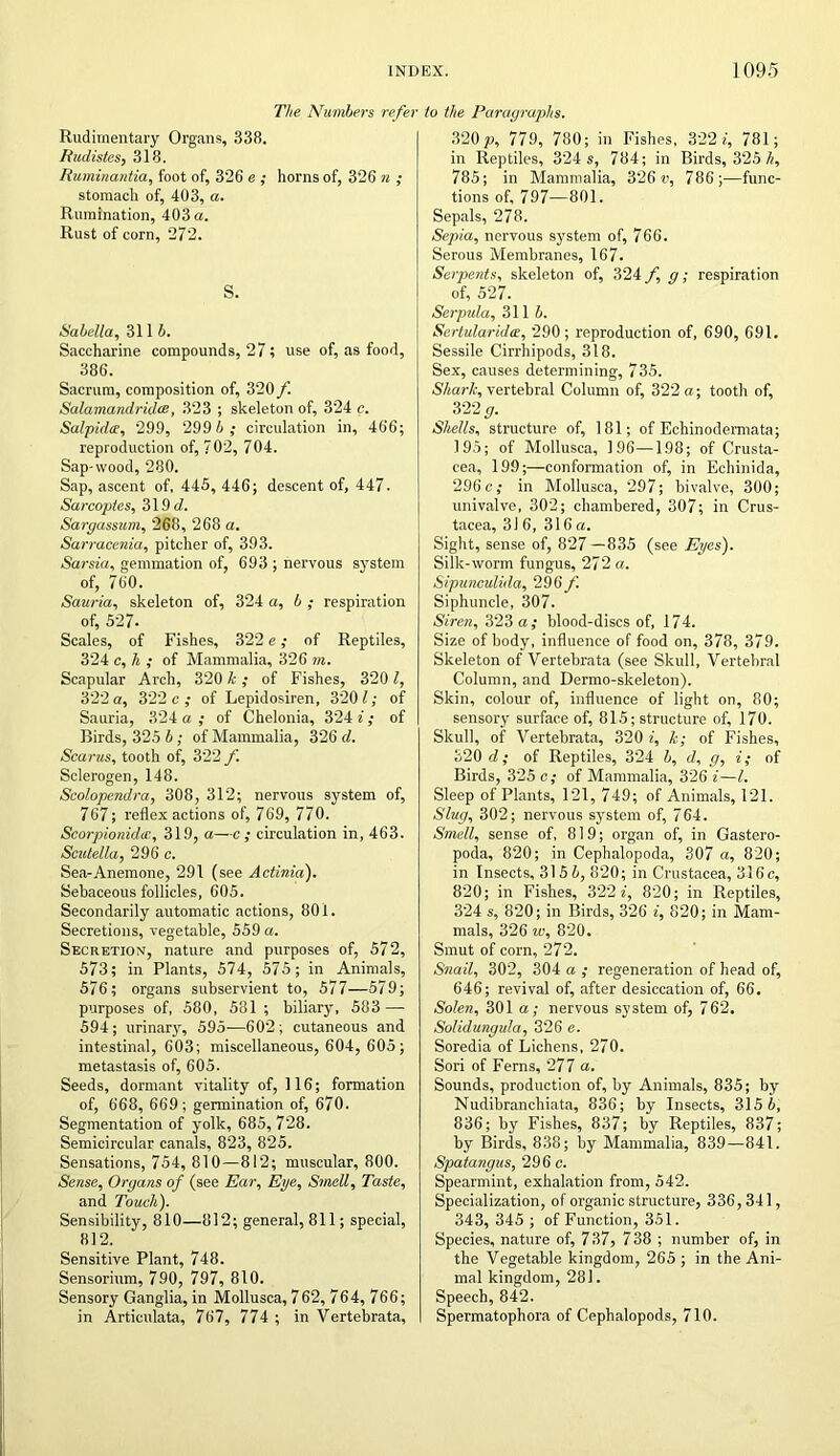 The Numbers refer Rudimentary Organs, 338. Rudistes, 318. Ruminantia, foot of, 326 e ; horns of, 326 n ; stomach of, 403, a. Rumination, 403 a. Rust of corn, 272. S. Sabella, 311 b. Saccharine compounds, 27; use of, as food, 386. Sacrum, composition of, 320 f. Salamandridce, 323 ; skeleton of, 324 c. Salpidte, 299, 299 6,- circulation in, 466; reproduction of, 702, 704. Sap-wood, 280. Sap, ascent of, 445, 446; descent of, 447. Sarcoptes, 319 d. Sargassum, 268, 268 a. Sarracenia, pitcher of, 393. Sarsia, gemmation of, 693 ; nervous system of, 760. Sauria, skeleton of, 324 a, b ; respiration of, 527. Scales, of Fishes, 322 e; of Reptiles, 324 c, h ; of Mammalia, 326 m. Scapular Arch, 320 k ; of Fishes, 3201, 322a, 322c,- of Lepidosiren, 320 7; of Sauria, 324 a; of Chelonia, 324 7; of Birds, 325 b; of Mammalia, 326 d. Scarus, tooth of, 322 f. Sclerogen, 148. Scolopendra, 308, 312; nervous system of, 767; reflex actions of, 769, 770. Scorpionidcc., 319, a—c ; circulation in, 463. Scutella, 296 c. Sea-Anemone, 291 (see Actinia). Sebaceous follicles, 605. Secondarily automatic actions, 801. Secretions, vegetable, 559 a. Secretion, nature and purposes of, 572, 573; in Plants, 574, 575; in Animals, 576; organs subservient to, 577—579; purposes of, 580, 581 ; biliary, 583 — 594; urinary, 595—602; cutaneous and intestinal, 603; miscellaneous, 604, 605; metastasis of, 605. Seeds, dormant vitality of, 116; formation of, 668, 669; germination of, 670. Segmentation of yolk, 685, 728. Semicircular canals, 823, 825. Sensations, 754, 810—812; muscular, 800. Sense, Organs of (see Ear, Eye, Smell, Taste, and Touch). Sensibility, 810—812; general, 811; special, 812. Sensitive Plant, 748. Sensorium, 790, 797, 810. Sensory Ganglia, in Mollusca, 762, 764, 766; in Artieulata, 767, 774 ; in Vertebrata, to the Paragraphs. 320p, 779, 780; in Fishes, 322 7, 781; in Reptiles, 324 s, 784; in Birds, 325 h, 785; in Mammalia, 326 v, 786;—func- tions of, 797—801. Sepals, 278. Sepia, nervous system of, 766. Serous Membranes, 167. Serpents, skeleton of, 324 f g; respiration of, 527. Serpula, 3115. Sertularida, 290; reproduction of, 690, 691. Sessile Cirrhipods, 318. Sex, causes determining, 735. Shark, vertebral Column of, 322 a; tooth of, 322 g. Shells, structure of, 181; of Echinodermata; 195; of Mollusca, 196—198; of Crusta- cea, 199;—conformation of, in Echinida, 296 c; in Mollusca, 297; bivalve, 300; univalve, 302; chambered, 307; in Crus- tacea, 31 6, 316 a. Sight, sense of, 827—835 (see Eyes). Silk-worm fungus, 272 a. Sipunculida, 296 f. Siphuncle, 307. Siren, 323 a; blood-discs of, 174. Size of body, influence of food on, 378, 379. Skeleton of Vertebrata (see Skull, Vertebral Column, and Dermo-skeleton). Skin, colour of, influence of light on, 80; sensory surface of, 815; structure of, 170. Skull, of Vertebrata, 320 7, k; of Fishes, 320 d; of Reptiles, 324 5, d, g, 7; of Birds, 325 c; of Mammalia, 326 7—l. Sleep of Plants, 121, 749; of Animals, 121. Slug, 302; nervous system of, 764. Smell, sense of, 819; organ of, in Gastero- poda, 820; in Cephalopoda, 307 a, 820; in Insects, 315 5, 820; in Crustacea, 316c, 820; in Fishes, 322 7, 820; in Reptiles, 324 s, 820; in Birds, 326 7, 820; in Mam- mals, 326 w, 820. Smut of corn, 272. Snail, 302, 304 a ; regeneration of head of, 646; revival of, after desiccation of, 66. Solen, 301 a; nervous system of, 762. Solidungula, 326 e. Soredia of Lichens, 270. Sori of Ferns, 277 a. Sounds, production of, by Animals, 835; by Nudibranchiata, 836; by Insects, 315 5, 836; by Fishes, 837; by Reptiles, 837; by Birds, 838; by Mammalia, 839—841. Spatangus, 296 c. Spearmint, exhalation from, 542. Specialization, of organic structure, 336,341, 343, 345 ; of Function, 351. Species, nature of, 737, 738 ; number of, in the Vegetable kingdom, 265 ; in the Ani- mal kingdom, 281. Speech, 842. Spermatophora of Cephalopods, 710.