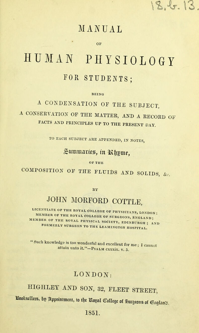 OF HUMAN PHYSIOLOGY FOR STUDENTS; BEING A CONDENSATION OF THE SUBJECT, A CONSERVATION OF THE MATTER, AND A RECORD OF FACTS AND PRINCIPLES UP TO THE PRESENT DAY. TO EACH SUBJECT ARE APPENDED, IN NOTES, Summaries, tn ^Ijgmr, OF THE COMPOSITION OF THE FLUIDS AND SOLIDS, BY JOHN MORFORD COTTLE, licentiate of the royal college OF PHYSICIANS, LONDON • MEMBER OF THE ROYAL COLLEGE OF SURGEONS, ENGLAND ■ ' MEMBER OF THE ROYAL PHYSICAL SOCIETY, EDINBURGH j A N D FORMERLY SURGEON TO THE LEAMINGTON HOSPITAL “ such kll°wled;?e is too wonderful and excellent for me; I cannot attain unto it.”—Psalm cxxxix. v. 5. LONDON: FIIGHLEY AND SON, 32, FLEET STEEET, ISoofesclkrs, fiG appointment, to tlje Hotjal College of Surgeons of ©nglantt. 1851.