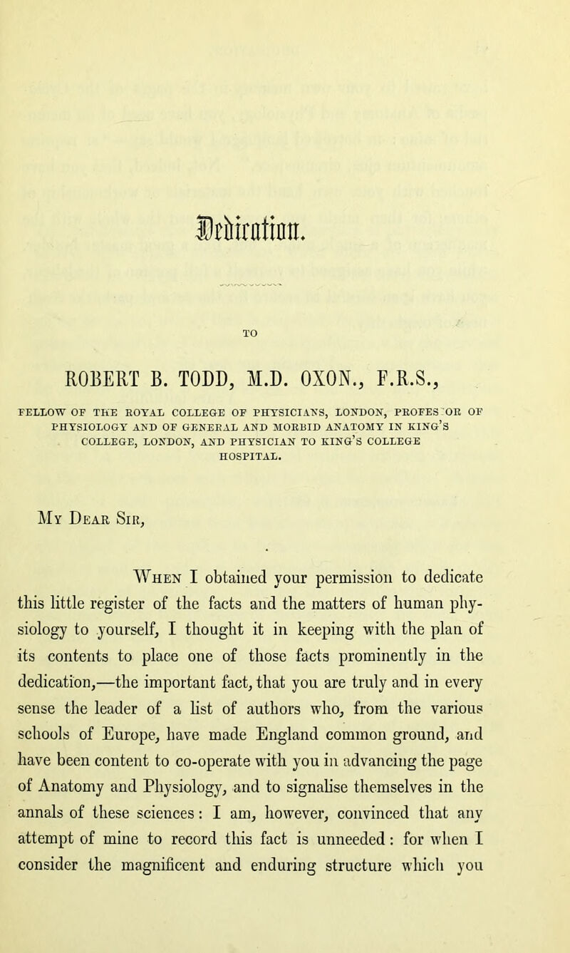 Stbirntinn. TO ROBERT B. TODD, M.D. OXON., F.R.S., FELLOW OF THE ROYAL COLLEGE OF PHYSICIANS, LONDON, PROFES OR OF PHYSIOLOGY AND OF GENERAL AND MORBID ANATOMY IN KING’S COLLEGE, LONDON, AND PHYSICIAN TO KING’S COLLEGE HOSPITAL. My Dear, Sir, When I obtained your permission to dedicate this little register of the facts and the matters of human phy- siology to yourself, I thought it in keeping with the plan of its contents to place one of those facts prominently in the dedication,—the important fact, that you are truly and in every sense the leader of a list of authors who, from the various schools of Europe, have made England common ground, and have been content to co-operate with you in advancing the page of Anatomy and Physiology, and to signalise themselves in the annals of these sciences: I am, however, convinced that any attempt of mine to record this fact is unneeded: for when I consider the magnificent and enduring structure which you