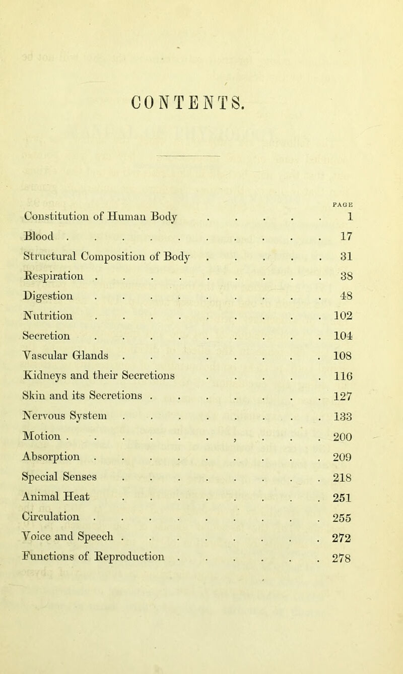 CONTENTS. PAGE Constitution of Human Body .... 1 Blood ......... . 17 Structural Composition of Body .... . 31 Respiration ........ . 38 Digestion ........ . 48 Nutrition ........ . 102 Secretion ........ . 104 Vascular Glands ....... . 108 Kidneys and their Secretions .... . 116 Skin and its Secretions ...... . 127 Nervous System ....... . 133 Motion ......... . 200 Absorption ........ . 209 Special Senses ....... . 218 Animal Heat ....... . 251 Circulation ........ . 255 Voice and Speech ....... . 272 Functions of Reproduction ..... . 278