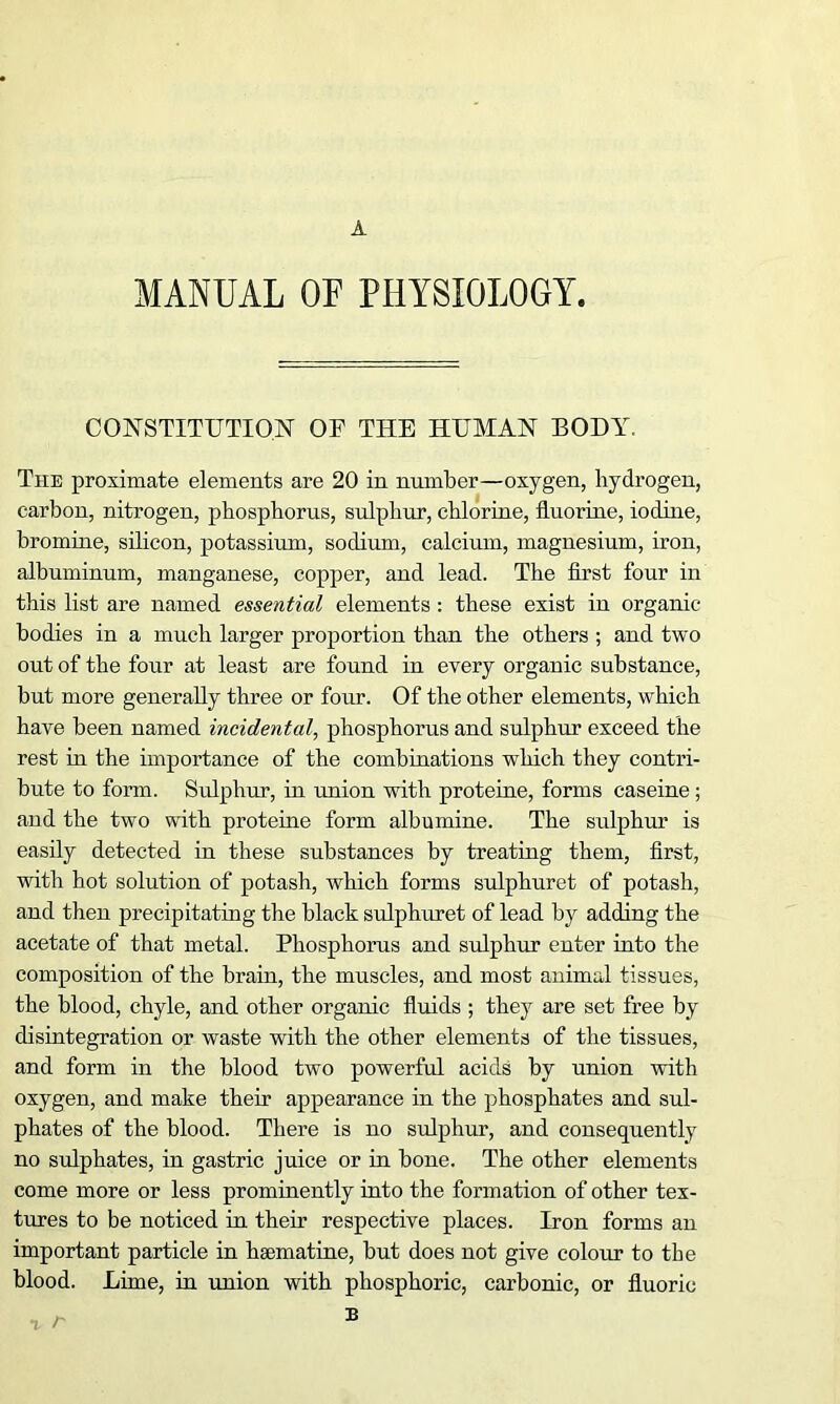 A MANUAL OF PHYSIOLOGY. CONSTITUTION OF THE HUMAN BODY. The proximate elements are 20 in number—oxygen, hydrogen, carbon, nitrogen, phosphorus, sulphur, chlorine, fluorine, iodine, bromine, silicon, potassium, sodium, calcium, magnesium, iron, albuminum, manganese, copper, and lead. The first four in this list are named essential elements : these exist in organic- bodies in a much larger proportion than the others ; and two out of the four at least are found in every organic substance, but more generally three or four. Of the other elements, which have been named incidental, phosphorus and sulphur exceed the rest in the importance of the combinations which they contri- bute to form. Sulphur, in union with proteine, forms caseine; and the two with proteine form albumine. The sulphur is easily detected in these substances by treating them, first, with hot solution of potash, which forms sulphuret of potash, and then precipitating the black sulphuret of lead by adding the acetate of that metal. Phosphorus and sulphur enter into the composition of the brain, the muscles, and most animal tissues, the blood, chyle, and other organic fluids ; they are set free by disintegration or waste with the other elements of the tissues, and form in the blood two powerful acids by union with oxygen, and make their appearance in the phosphates and sul- phates of the blood. There is no sulphur, and consequently no sulphates, in gastric juice or in bone. The other elements come more or less prominently into the formation of other tex- tures to be noticed in their respective places. Iron forms an important particle in hsematine, but does not give colour to the blood. Lime, in union with phosphoric, carbonic, or fluoric