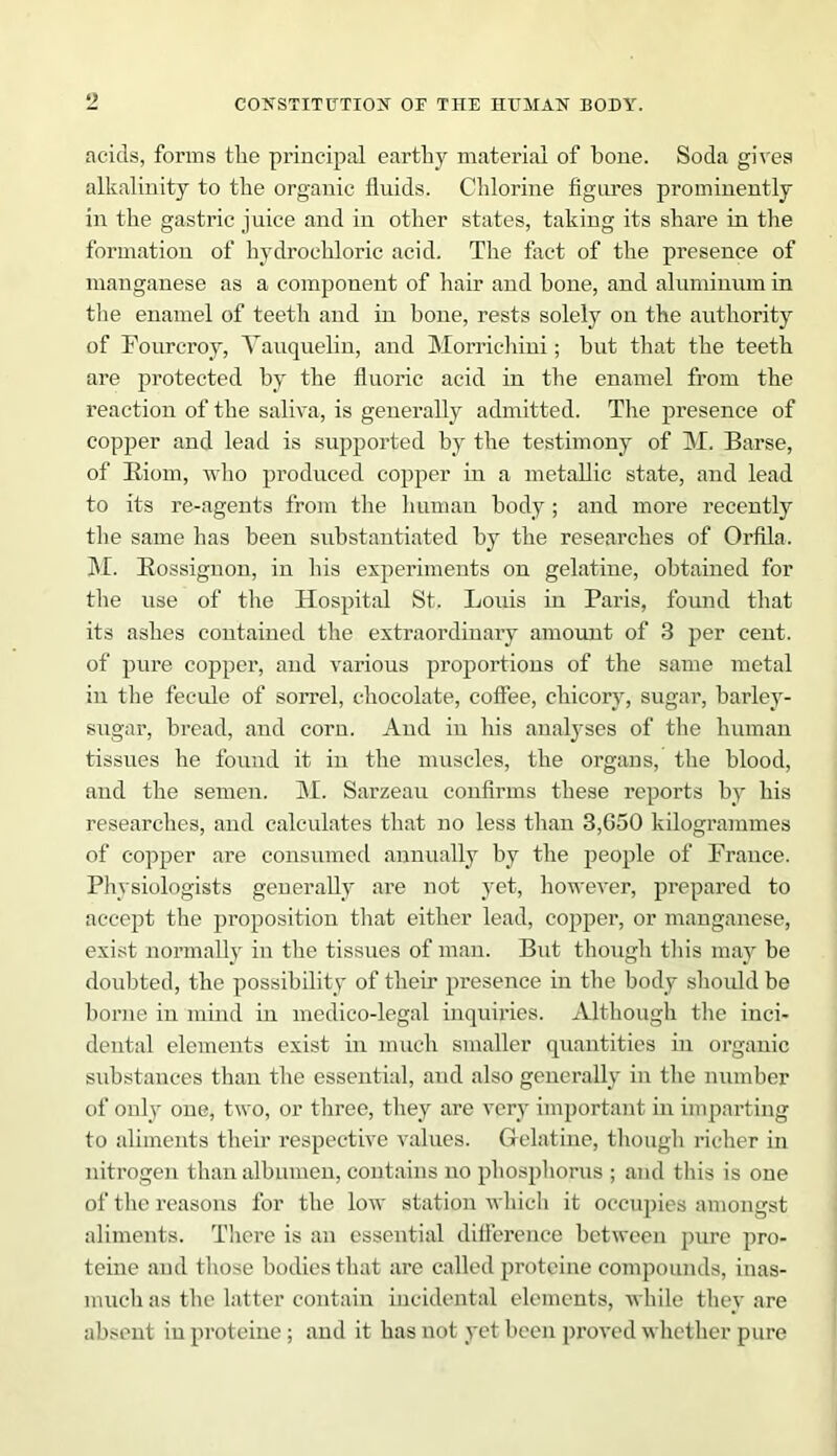 acids, forms the principal earthy material of bone. Soda gives alkalinity to the organic fluids. Chlorine figures prominently in the gastric juice and in other states, taking its share in the formation of hydrochloric acid. The fact of the presence of manganese as a component of hair and bone, and aluminum in the enamel of teeth and in bone, rests solely on the authority of Fourcroy, Yauquelin, and Morrichini; but that the teeth are protected by the fluoric acid in the enamel from the reaction of the saliva, is generally admitted. The presence of copper and lead is supported by the testimony of M. Barse, of Biom, who produced copper in a metallic state, and lead to its re-agents from the human body; and more recently the same has been substantiated by the researches of Orfila. M. Bossiguon, in his experiments on gelatine, obtained for the use of the Hospital St. Louis in Paris, found that its ashes contained the extraordinary amount of 3 per cent, of pure copper, and various proportions of the same metal in the fecule of sorrel, chocolate, coffee, chicory, sugar, barley- sugar, bread, and corn. And in his analyses of the human tissues he found it in the muscles, the organs, the blood, and the semen. M. Sarzeau confirms these reports by his researches, and calculates that no less than 3,G50 kilogrammes of copper are consumed annually by the people of France. Physiologists generally are not yet, however, prepared to accept the proposition that either lead, copper, or manganese, exist normally in the tissues of man. But though this may be doubted, the possibility of their presence in the body should be borne in mind in medico-legal inquiries. Although the inci- dental elements exist in much smaller quantities in organic substances than the essential, and also generally in the number of only one, two, or three, they are very important in imparting to aliments their respective values. Gelatine, though richer in nitrogen than albumen, contains no phosphorus ; and this is one of the reasons for the low station which it occupies amongst aliments. There is an essential difference between pure pro- teine and those bodies that are called protcine compounds, inas- much as the latter contain incidental elements, while they are absent in proteine; and it has not yet been proved whether pure