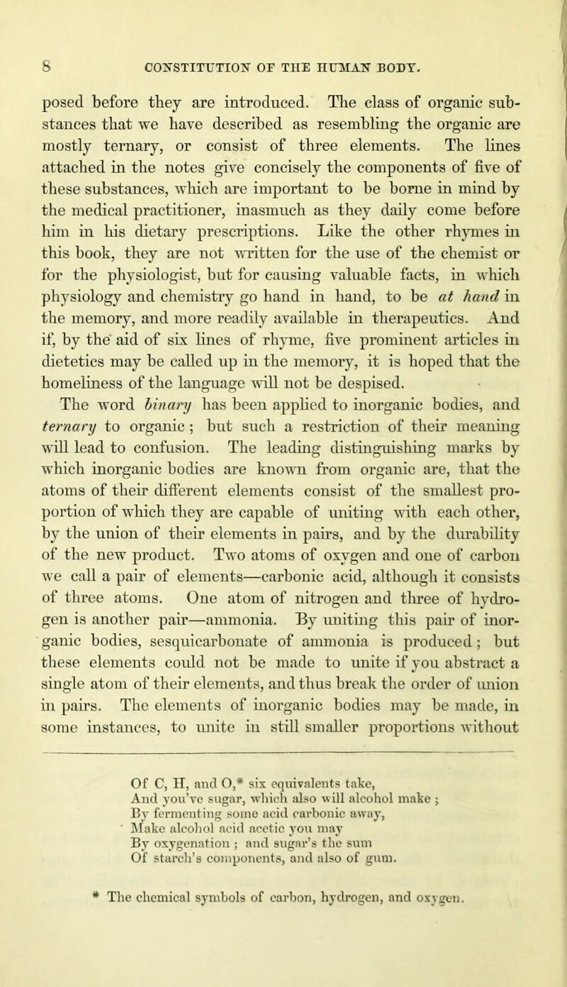 posed before they are introduced. The class of organic sub- stances that we have described as resembling the organic are mostly ternary, or consist of three elements. The lines attached in the notes give concisely the components of five of these substances, which are important to be borne in mind by the medical practitioner, inasmuch as they daily come before him in his dietary prescriptions. Like the other rhymes in this book, they are not written for the use of the chemist or for the physiologist, but for causing valuable facts, in which physiology and chemistry go hand in hand, to be at hand in the memory, and more readily available in therapeutics. And if, by the aid of six lines of rhyme, five prominent articles in dietetics may be called up in the memory, it is hoped that the homeliness of the language will not be despised. The word binary has been applied to inorganic bodies, and ternary to organic; but such a restriction of their meaning will lead to confusion. The leading distinguishing marks by which inorganic bodies are known from organic are, that the atoms of their different elements consist of the smallest pro- portion of which they are capable of uniting with each other, by the union of their elements in pairs, and by the durability of the new product. Two atoms of oxygen and one of carbon we call a pair of elements—carbonic acid, although it consists of three atoms. One atom of nitrogen and three of hydro- gen is another pair—ammonia. By uniting this pair of inor- ganic bodies, sesquicarbonate of ammonia is produced; but these elements could not be made to unite if you abstract a single atom of their elements, and thus break the order of union in pairs. The elements of inorganic bodies may be made, in some instances, to unite in still smaller proportions without Of C, H, and O,* six equivalents take, And you’ve sugar, which also will alcohol make ; By fermenting some acid carbonic away, Make alcohol acid acetic you may By oxygenation ; and sugar’s the sum Of starch’s components, and also of gum. The chemical symbols of carbon, hydrogen, and oxygen.