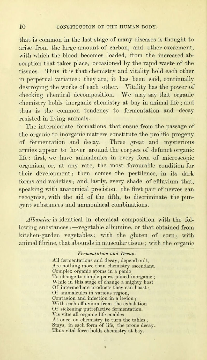 that is common in the last stage of many diseases is thought to arise from the large amount of carbon, and other excrement, with which the blood becomes loaded, from the increased ab- sorption that takes place, occasioned by the rapid waste of the tissues. Thus it is that chemistry and vitality hold each other in perpetual variance: they are, it has been said, continually destroying the works of each other. Vitality has the power of checking chemical decomposition. AVe may say that organic chemistry holds inorganic chemistry at bay in animal life ; and thus is the common tendency to fermentation and decay resisted in living animals. The intermediate formations that ensue from the passage of the organic to inorganic matters constitute the prolific progeny of fermentation and decay. Three great and mysterious armies appear to hover around the corpses of defunct organic life: first, we have animalcules in every form of microscopic organism, or, at any rate, the most favourable condition for their development; then comes the pestilence, in its dark forms and varieties ; and, lastly, every shade of effluvium that, speaking with anatomical precision, the first pair of nerves can recognise, with the aid of the fifth, to discriminate the pun- gent substances and ammoniacal combinations. Albumine is identical in chemical composition with the fol- lowing substances :—vegetable albumine, or that obtained from kitchen-garden vegetables; with the gluten of corn; with animal fibrine, that abounds in muscular tissue ; with the organic Fermentation and Decay. All fermentations and decay, depend on’t, Are nothing more than chemistry ascendant. Complex organic atoms in a panic To change to simple pairs, joined inorganic ; While in this stage of change a mighty host Of intermediate products they can boast ; Of animalcules in various region, Contagion and infection in a legion ; With each effluvium from the exhalation Of sickening putrefactive fermentation. Vis vita; all organic life enables At once on chemistry to turn the tables ; Stays, in each form of life, the prone decay. Thus vital force holds chemistry at bay.