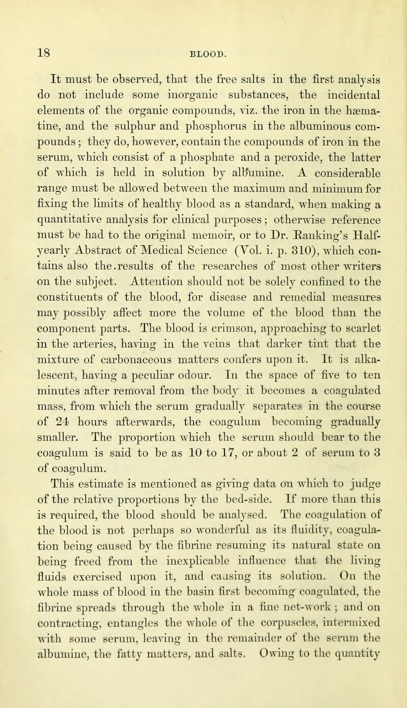 It must be observed, that tbe free salts in the first analysis do not include some inorganic substances, tbe incidental elements of the organic compounds, viz. the iron in the haema- tine, and the sulphur and phosphorus in the albuminous com- pounds ; they do, however, contain the compounds of iron in the serum, which consist of a phosphate and a peroxide, the latter of which is held in solution by al b'umine. A considerable range must be allowed between the maximum and minimum for fixing the limits of healthy blood as a standard, when making a quantitative analysis for clinical purposes ; otherwise reference must be had to the original memoir, or to Dr. Ranking's Half- yearly Abstract of Medical Science (Yol. i. p. 310), which con- tains also the.results of the researches of most other writers on the subject. Attention should not be solely confined to the constituents of the blood, for disease and remedial measures may possibly affect more the volume of the blood than the component parts. The blood is crimson, approaching to scarlet in the arteries, having in the veins that darker tint that the mixture of carbonaceous matters confers upon it. It is alka- lescent, having a peculiar odour. In the space of five to ten minutes after removal from the body it becomes a coagulated mass, from which the serum gradually separates in the course of 24 hours afterwards, the coagulum becoming gradually smaller. The proportion which the serum should bear to the coagulum is said to be as 10 to 17, or about 2 of serum to 3 of coagulum. This estimate is mentioned as giving data on which to judge of the relative proportions by the bed-side. If more than this is required, the blood should be analysed. The coagulation of the blood is not perhaps so wonderful as its fluidity, coagula- tion being caused by the fibrine resuming its natural state on being freed from the inexplicable influence that the living fluids exercised upon it, and causing its solution. Ou the whole mass of blood in the basin first becoming coagulated, the fibrine spreads through the whole in a fine net-work ; and on contracting, entangles the whole of the corpuscles, intermixed with some serum, leaving in the remainder of the serum the albumine, the fatty matters, and salts. Owing to the quantity