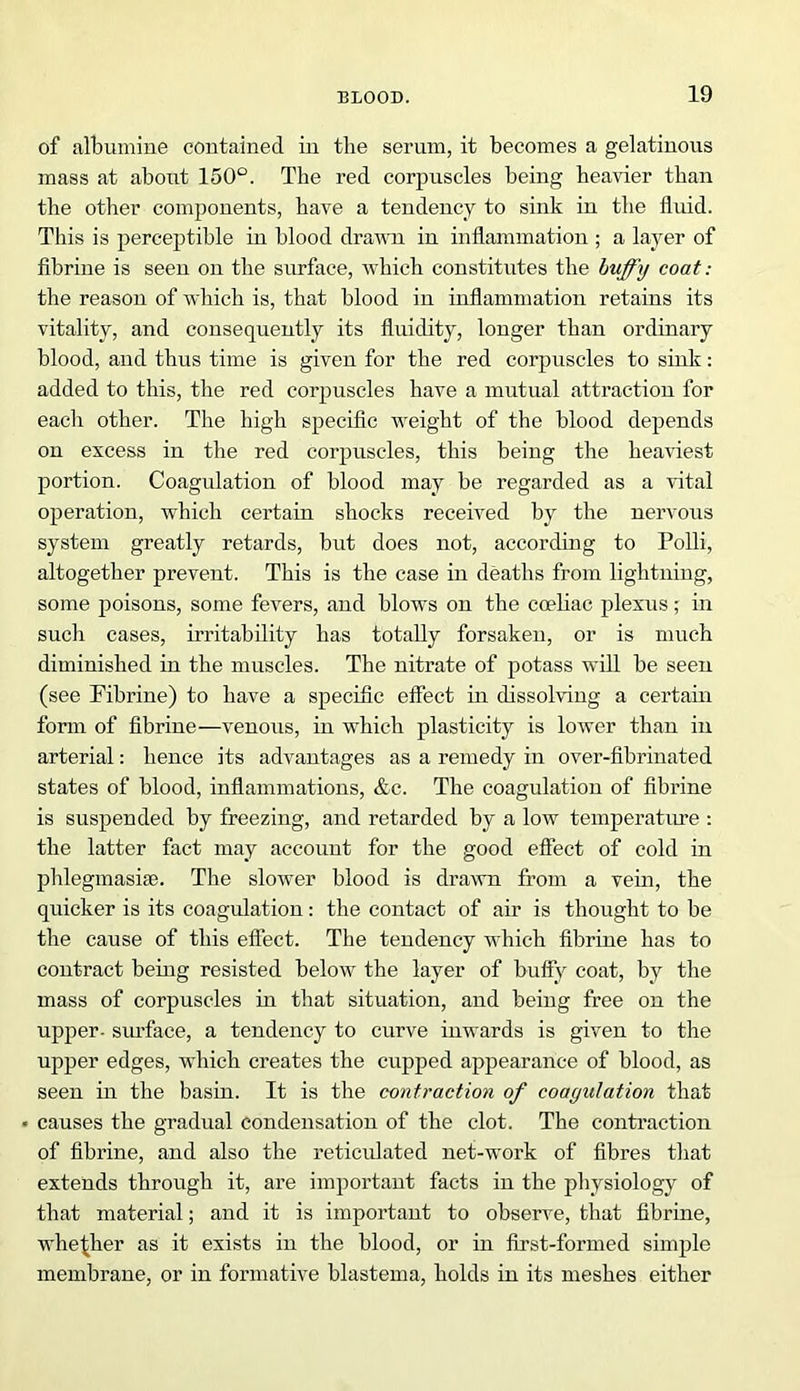 of albumine contained in the serum, it becomes a gelatinous mass at about 150°. The red corpuscles being heavier than the other components, have a tendency to sink in the fluid. This is perceptible in blood drawn in inflammation ; a layer of fibrine is seen on the surface, which constitutes the huffy coat: the reason of which is, that blood in inflammation retains its vitality, and consequently its fluidity, longer than ordinary blood, and thus time is given for the red corpuscles to sink: added to this, the red corpuscles have a mutual attraction for each other. The high specific weight of the blood depends on excess in the red corpuscles, this being the heaviest portion. Coagulation of blood may be regarded as a vital operation, which certain shocks received by the nervous system greatly retards, but does not, according to Polli, altogether prevent. This is the case in deaths from lightning, some poisons, some fevers, and blows on the cceliac plexus; in such cases, irritability has totally forsaken, or is much diminished in the muscles. The nitrate of potass will be seen (see Fibrine) to have a specific effect in dissolving a certain form of fibrine—venous, in which plasticity is lower than in arterial: hence its advantages as a remedy in over-fibrinated states of blood, inflammations, &c. The coagulation of fibrine is suspended by freezing, and retarded by a low temperature : the latter fact may account for the good effect of cold in phlegmasise. The slower blood is drawn from a vein, the quicker is its coagulation: the contact of air is thought to be the cause of this effect. The tendency which fibrine has to contract being resisted below the layer of huffy coat, by the mass of corpuscles in that situation, and being free on the upper- surface, a tendency to curve inwards is given to the upper edges, which creates the cupped appearance of blood, as seen in the basin. It is the contraction of coagulation that • causes the gradual condensation of the clot. The contraction of fibrine, and also the reticulated net-work of fibres that extends through it, are important facts in the physiology of that material; and it is important to observe, that fibrine, whether as it exists in the blood, or in first-formed simple membrane, or in formative blastema, holds in its meshes either