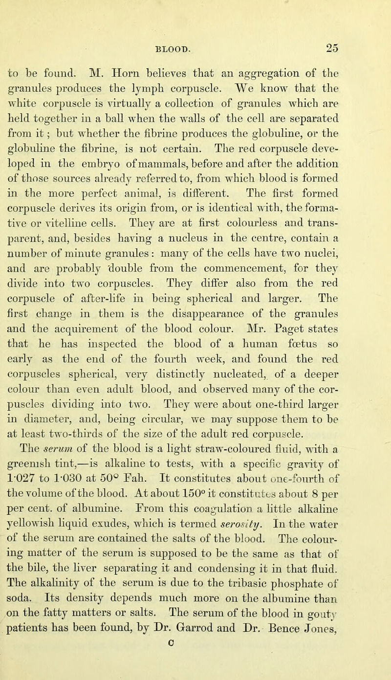 to be found. M. Horn believes that an aggregation of the granules produces the lymph corpuscle. We know that the white corpuscle is virtually a collection of granules which are held together in a ball when the walls of the cell are separated from it; but whether the fibrine produces the globuline, or the globuline the fibrine, is not certain. The red corpuscle deve- loped in the embryo of mammals, before and after the addition of those sources already referred to, from which blood is formed in the more perfect animal, is dilferent. The first formed corpuscle derives its origin from, or is identical with, the forma- tive or vitelline cells. They are at first colourless and trans- parent, and, besides having a nucleus in the centre, contain a number of minute granules : many of the cells have two nuclei, and are probably double from the commencement, for they divide into two corpuscles. They differ also from the red corpuscle of after-life in being spherical and larger. The first change in them is the disappearance of the granules and the acquirement of the blood colour. Mr. Paget states that he has inspected the blood of a human foetus so early as the end of the fourth week, and found the red corpuscles spherical, very distinctly nucleated, of a deeper colour than even adult blood, and observed many of the cor- puscles dividing into two. They were about one-third larger in diameter, and, being circular, we may suppose them to be at least two-thirds of the size of the adult red corpuscle. The serum of the blood is a light straw-coloured fluid, with a greenish tint,—is alkaline to tests, with a specific gravity of 1'027 to 1-030 at 50° Pah. It constitutes about one-fourth of the volume of the blood. At about 150° it constitutes about 8 per per cent, of albumine. From this coagulation a little alkaline yellowish liquid exudes, which is termed serosity. In the water of the serum are contained the salts of the blood. The coloui’- ing matter of the serum is supposed to be the same as that of the bile, the liver separating it and condensing it in that fluid. The alkalinity of the serum is due to the tribasic phosphate of soda. Its density depends much more on the albumine than on the fatty matters or salts. The serum of the blood in gouti- patients has been found, by Dr. Grarrod and Dr. Bence Jones, c