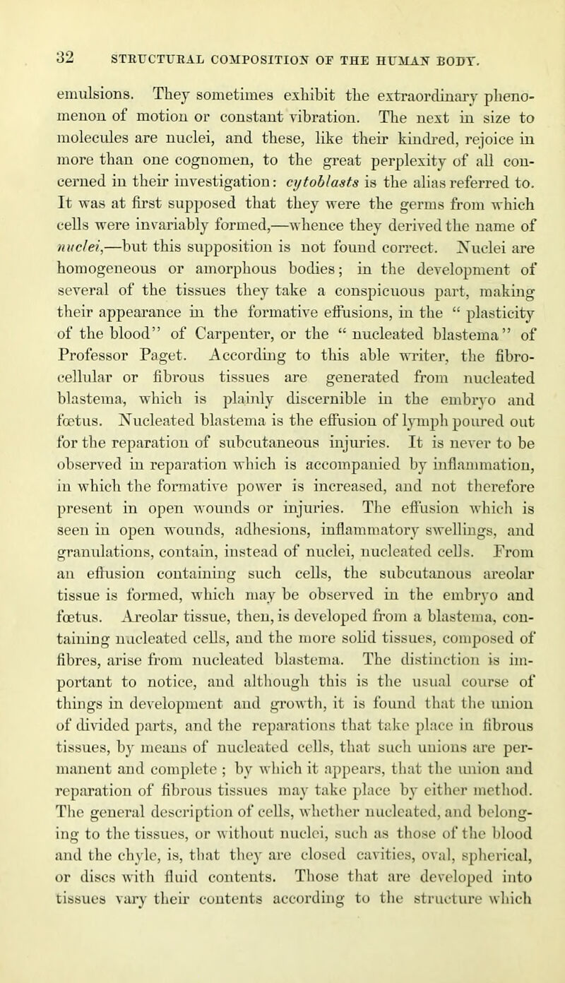 emulsions. They sometimes exhibit the extraordinary pheno- menon of motion or constant vibration. The next in size to molecules are nuclei, and these, like their kindred, rejoice in more than one cognomen, to the great perplexity of all con- cerned in their investigation: cytoblaats is the alias referred to. It was at first supposed that they were the germs from which cells were invariably formed,—whence they derived the name of nuclei,—but this supposition is not found correct. Nuclei are homogeneous or amorphous bodies; in the development of several of the tissues they take a conspicuous part, making their appearance in the formative effusions, in the “ plasticity of the blood” of Carpenter, or the “ nucleated blastema” of Professor Paget. According to this able writer, the fibro- cellular or fibrous tissues are generated from nucleated blastema, which is plainly discernible in the embryo and foetus. Nucleated blastema is the effusion of lymph poured out for the reparation of subcutaneous injuries. It is never to be observed in reparation which is accompanied by inflammation, in which the formative power is increased, and not therefore present in open wounds or injuries. The effusion which is seen in open wounds, adhesions, inflammatory swellings, and granulations, contain, instead of nuclei, nucleated cells. Prom an effusion containing such cells, the subcutanous areolar tissue is formed, which may be observed in the embryo and foetus. Areolar tissue, then, is developed from a blastema, con- taining nucleated cells, and the more solid tissues, composed of fibres, arise from nucleated blastema. The distinction is im- portant to notice, and although this is the usual course of things in development and growth, it is found that the union of divided parts, and the reparations that take place i n fibrous tissues, by means of nucleated cells, that such unions are per- manent and complete ; by which it appears, that the union and reparation of fibrous tissues may take place by either method. The general description of cells, whether nucleated, and belong- ing to the tissues, or without nuclei, such as those of the blood and the chyle, is, that they are closed cavities, oval, spherical, or discs with fluid contents. Those that are developed into tissues vary their contents according to the structure which