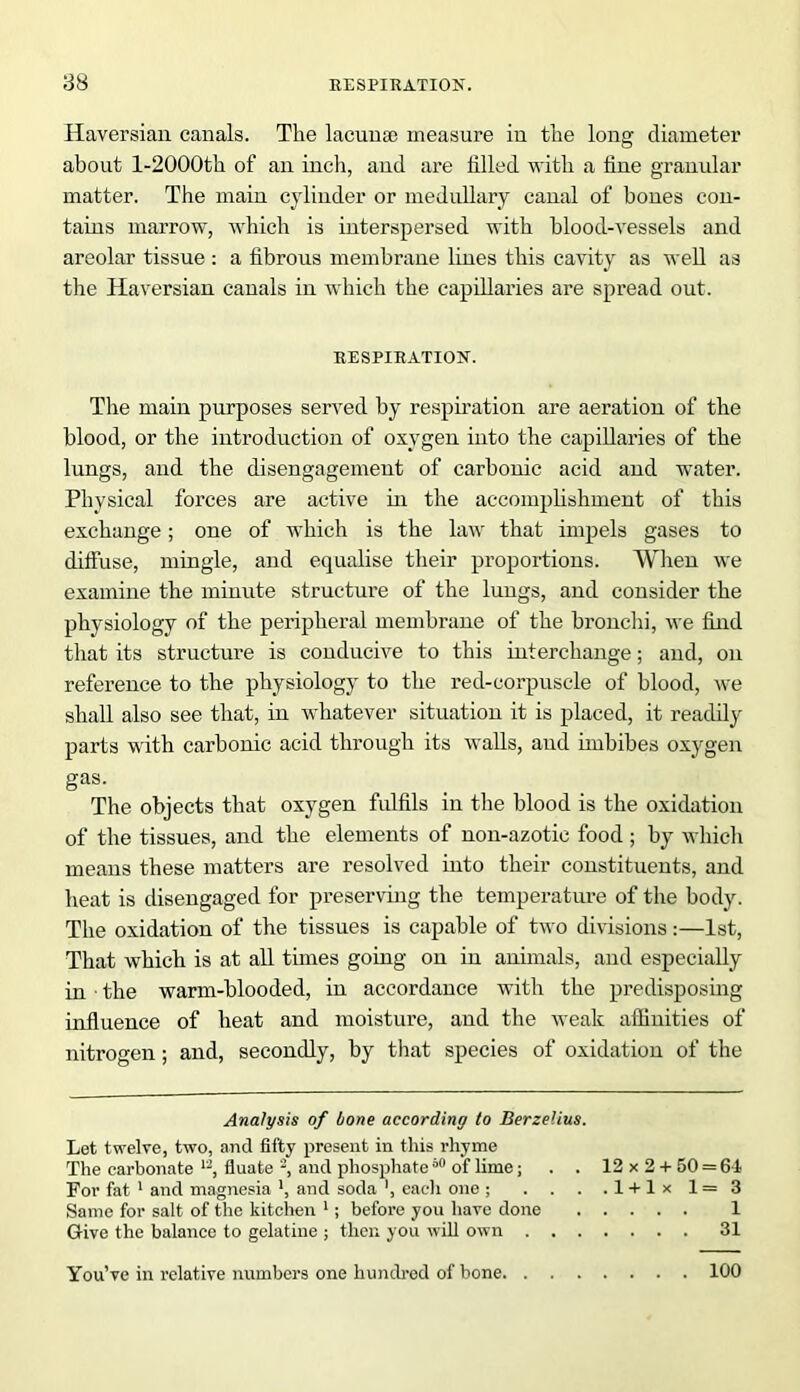 Haversian canals. The lacunae measure in the long diameter about l-2000th of an inch, and are tilled with a line granular matter. The main cylinder or medullary canal of bones con- tains marrow, which is interspersed with blood-vessels and areolar tissue : a fibrous membrane lines this cavity as well as the Haversian canals in which the capillaries are spread out. RESPIRATION. The main purposes served by respiration are aeration of the blood, or the introduction of oxygen into the capillaries of the lungs, and the disengagement of carbonic acid and water. Physical forces are active in the accomplishment of this exchange; one of which is the law that impels gases to diffuse, mingle, and equalise their proportions. When we examine the minute structure of the lungs, and consider the physiology of the peripheral membrane of the bronchi, we find that its structure is conducive to this interchange; and, on reference to the physiology to the red-corpuscle of blood, we shall also see that, in whatever situation it is placed, it readily parts with carbonic acid through its walls, and imbibes oxygen gas. The objects that oxygen fulfils in the blood is the oxidation of the tissues, and the elements of non-azotic food ; by which means these matters are resolved into their constituents, and heat is disengaged for preserving the temperature of the body. The oxidation of the tissues is capable of two divisions:—1st, That which is at all times going on in animals, and especially in ■ the warm-blooded, in accordance with the predisposing influence of heat and moisture, and the weak affinities of nitrogen; and, secondly, by that species of oxidation of the Analysis of bone according to Berzelius. Let twelve, two, and fifty present in this rhyme The carbonate 12, fluate 2, and phosphate 60 of lime; . . 12 x 2 + 50 = 61 For fat 1 and magnesia \ and soda each one ; . . . .1 + 1* 1= 3 Same for salt of the kitchen 1; before you have done 1 Give the balance to gelatine ; then you will own 31 You’ve in relative numbers one hundred of bone 100