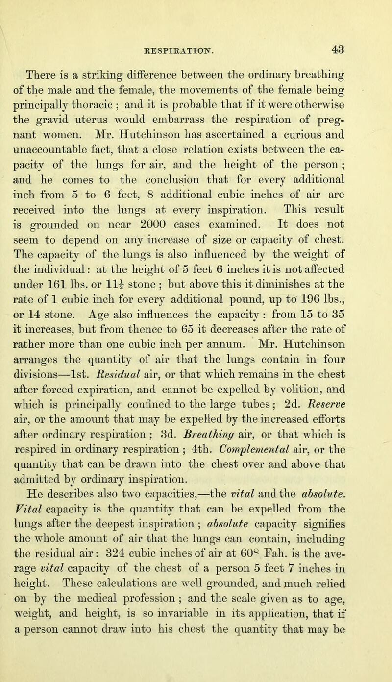 There is a striking difference between the ordinary breathing of the male and the female, the movements of the female being principally thoracic ; and it is probable that if it were otherwise the gravid uterus would embarrass the respiration of preg- nant women. Mr. Hutchinson has ascertained a curious and unaccountable fact, that a close relation exists between the ca- pacity of the lungs for air, and the height of the person ; and he comes to the conclusion that for every additional inch from 5 to 6 feet, 8 additional cubic inches of air are received into the lungs at every inspiration. This result is grounded on near 2000 cases examined. It does not seem to depend on any increase of size or capacity of chest. The capacity of the lungs is also influenced by the weight of the individual: at the height of 5 feet 6 inches it is not affected under 161 lbs. or Hi stone ; but above this it diminishes at the rate of 1 cubic inch for every additional pound, up to 196 lbs., or 14 stone. Age also influences the capacity : from 15 to 35 it increases, but from thence to 65 it decreases after the rate of rather more than one cubic inch per annum. Mr. Hutchinson arranges the quantity of air that the lungs contain in four divisions—1st. Residual air, or that which remains in the chest after forced expiration, and cannot be expelled by volition, and which is principally confined to the large tubes; 2d. Reserve air, or the amount that may be expelled by the increased efforts after ordinary respiration ; 3d. Breathing air, or that which is respired in ordinary respiration ; 4th. Complemental air, or the quantity that can be drawn into the chest over and above that admitted by ordinary inspiration. He describes also two capacities,—the vital and the absolute. Vital capacity is the quantity that can be expelled from the lungs after the deepest inspiration ; absolute capacity signifies the whole amount of air that the lungs can contain, including the residual air: 324 cubic inches of air at 60Q Tali, is the ave- rage vital capacity of the chest of a person 5 feet 7 inches in height. These calculations are well grounded, and much relied on by the medical profession ; and the scale given as to age, weight, and height, is so invariable in its application, that if a person cannot draw into his chest the quantity that may be