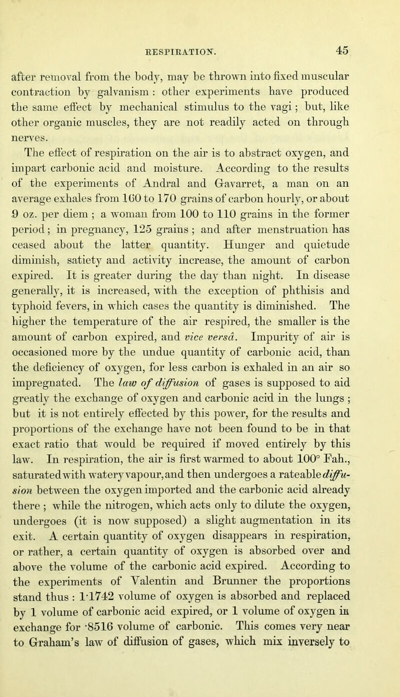 after removal from the body, may be thrown into fixed muscular contraction by galvanism : other experiments have produced the same effect by mechanical stimulus to the vagi; but, like other organic muscles, they are not readily acted on through nerves. The effect of respiration on the air is to abstract oxygen, and impart carbonic acid and moisture. According to the results of the experiments of Andral and Gfavarret, a man on an average exhales from 1 GO to 170 grains of carbon hourly, or about .9 oz. per diem ; a woman from 100 to 110 grains in the former period; in pregnancy, 125 grains ; and after menstruation has ceased about the latter quantity. Hunger and quietude diminish, satiety and activity increase, the amount of carbon expired. It is greater during the day than night. In disease generally, it is increased, with the exception of phthisis and typhoid fevers, in which cases the quantity is diminished. The higher the temperature of the air respired, the smaller is the amount of carbon expired, and vice versa. Impurity of air is occasioned more by the undue quantity of carbonic acid, than the deficiency of oxygen, for less carbon is exhaled in an air so impregnated. The law of diffusion of gases is supposed to aid greatly the exchange of oxygen and carbonic acid in the lungs ; but it is not entirely effected by this power, for the results and proportions of the exchange have not been found to be in that exact ratio that would be required if moved entirely by this law. In respiration, the air is first warmed to about 100° Fah., saturated with watery vapour, and then undergoes a rateable diffu- sion between the oxygen imported and the carbonic acid already there ; while the nitrogen, which acts only to dilute the oxygen, undergoes (it is now supposed) a slight augmentation in its exit. A certain quantity of oxygen disappears in respiration, or rather, a certain quantity of oxygen is absorbed over and above the volume of the carbonic acid expired. According to the experiments of Valentin and Brunner the proportions stand thus : 1T742 volume of oxygen is absorbed and replaced by 1 volume of carbonic acid expired, or 1 volume of oxygen in exchange for -8516 volume of carbonic. This comes very near to Graham's law of diffusion of gases, which mix inversely to
