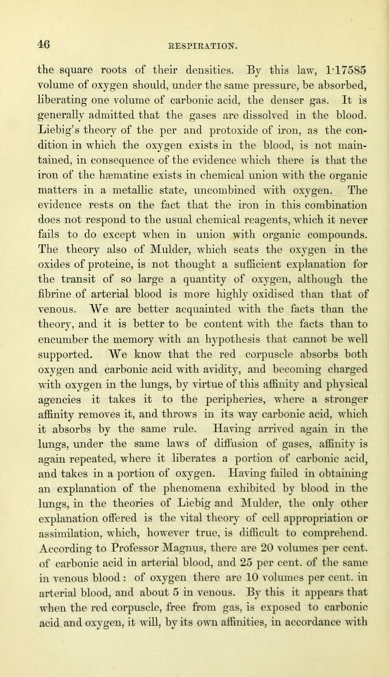 the square roots of their densities. By this law, 1T7585 volume of oxygen should, under the same pressure, he absorbed, liberating one volume of carbonic acid, the denser gas. It is generally admitted that the gases are dissolved in the blood. Liebig’s theory of the per and protoxide of iron, as the con- dition in which the oxygen exists in the blood, is not main- tained, in consequence of the evidence which there is that the iron of the hsematine exists in chemical union with the organic matters in a metallic state, imcombined with oxygen. The evidence rests on the fact that the iron in this combination does not respond to the usual chemical reagents, which it never fails to do except when in union with organic compounds. The theory also of Mulder, which seats the oxygen in the oxides of proteine, is not thought a sufficient explanation for the transit of so large a quantity of oxygen, although the fibrine of arterial blood is more highly oxidised than that of venous. We are better acquainted with the facts than the theory, and it is better to be content with the facts than to encumber the memory with an hypothesis that cannot be well supported. We know that the red corpuscle absorbs both oxygen and carbonic acid with avidity, and becoming charged vdth oxygen in the lungs, by virtue of this affinity and physical agencies it takes it to the peripheries, where a stronger affinity removes it, and throws in its way carbonic acid, which it absorbs by the same ride. Having arrived again in the lungs, under the same laws of diffusion of gases, affinity is again repeated, where it liberates a portion of carbonic acid, and takes in a portion of oxygen. Having failed in obtaining an explanation of the phenomena exhibited by blood in the lungs, in the theories of Liebig and Mulder, the only other explanation offered is the vital theory of cell appropriation or assimilation, which, however true, is difficult to comprehend. According to Professor Magnns, there are 20 volumes per cent, of carbonic acid in arterial blood, and 25 per cent, of the same in venous blood : of oxygen there are 10 volumes per cent, in arterial blood, and about 5 in venous. By this it appears that when the red corpuscle, free from gas, is exposed to carbonic acid and oxygen, it will, by its own affinities, in accordance with