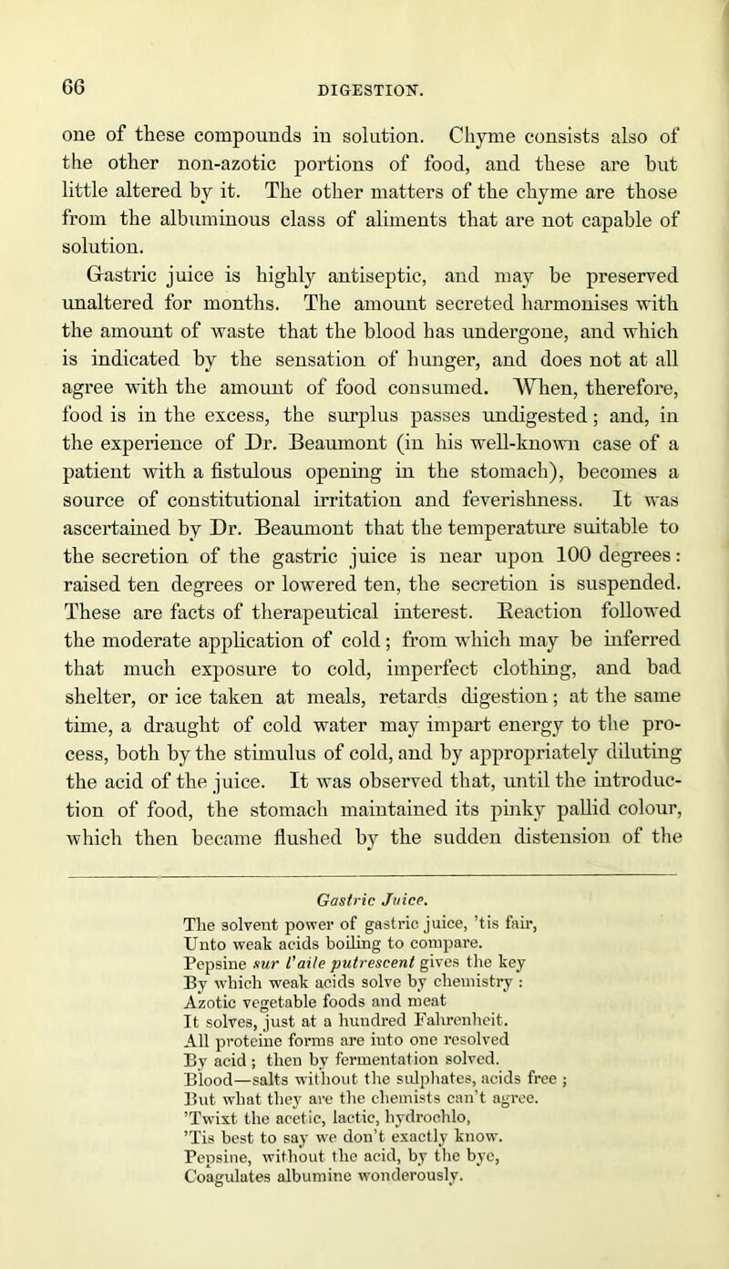 one of these compounds in solution. Chyme consists also of the other non-azotic portions of food, and these are but little altered by it. The other matters of the chyme are those from the albuminous class of aliments that are not capable of solution. Gastric juice is highly antiseptic, and may be preserved unaltered for months. The amount secreted harmonises with the amount of waste that the blood has undergone, and which is indicated by the sensation of hunger, and does not at all agree with the amount of food consumed. When, therefore, food is in the excess, the surplus passes undigested; and, in the experience of Dr. Beaumont (in his well-known case of a patient with a fistulous opening in the stomach), becomes a source of constitutional irritation and feverishness. It was ascertained by Dr. Beaumont that the temperature suitable to the secretion of the gastric juice is near upon 100 degrees: raised ten degrees or lowered ten, the secretion is suspended. These are facts of therapeutical interest. [Reaction followed the moderate application of cold ; from which may be inferred that much exposure to cold, imperfect clothing, and bad shelter, or ice taken at meals, retards digestion; at the same time, a draught of cold water may impart energy to the pro- cess, both by the stimulus of cold, and by appropriately diluting the acid of the juice. It was observed that, until the introduc- tion of food, the stomach maintained its pinky pallid colour, which then became flushed by the sudden distension of the Gastric Juice. Tlie solvent power of gastric juice, ’tis fair, Unto weak acids boiling to compare. Pepsine sur I’aile putrescent gives the key By which weak acids solve by chemistry : Azotic vegetable foods and meat It solves, just at a hundred Falirenheit. All proteine forms are into one resolved By acid ; then by fermentation solved. Blood—salts without the sulphates, acids free ; But what they are the chemists can't agree. ’Twist the acetic, lactic, liydroclilo, ’Tis best to say we don’t exactly know. Pepsine, without the acid, by the bye, Coagulates albumine wonderously.