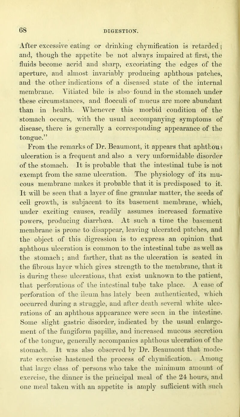 After excessive eating or drinking chymification is retarded; and, though the appetite be not always impaired at first, the fluids become acrid and sharp, excoriating the edges of the aperture, and almost invariably producing aphthous patches, and the other indications of a diseased state of the internal membrane. Vitiated bile is also - found in the stomach under these circumstances, and flocculi of mucus are more abundant than in health. Whenever this morbid condition of the stomach occurs, with the usual accompanying symptoms of disease, there is generally a corresponding appearance of the tongue.” From the remarks of Dr. Beaumont, it appears that aphthous ulceration is a frequent and also a very unformidable disorder of the stomach. It is probable that the intestinal tube is not exempt from the same ulceration. The physiology of its mu- cous membrane makes it probable that it is predisposed to it. It will be seen that a layer of flue granular matter, the seeds of cell growth, is subjacent to its basement membrane, which, under exciting causes, readily assumes increased formative powers, producing diarrhoea. At such a time the basement membrane is prone to disappear, leaving ulcerated patches, and the object of this digression is to express an opinion that aphthous ulceration is common to the intestinal tube as well as the stomach ; and farther, that as the ulceration is seated in the fibrous layer which gives strength to the membrane, that it is during these ulcerations, that exist unknown to the patient, that perforations of the intestinal tube take place. A case of perforation of the ileum has lately been authenticated, which occurred during a struggle, and after death several white ulce- rations of an aphthous appearance were seen in the intestine. Some slight gastric disorder, indicated by the usual enlarge- ment of the fungiform papillae, and increased mucous secretion of the tongue, generally accompanies aphthous ulceration of the stomach. It was also observed by Dr. Beaumont that mode- rate exercise hastened the process of cliymification. Among that large class of persons who take the minimum amount of exercise, the dinner is the principal meal of the 21 hours, and one meal taken with an appetite is amply sufficient with such