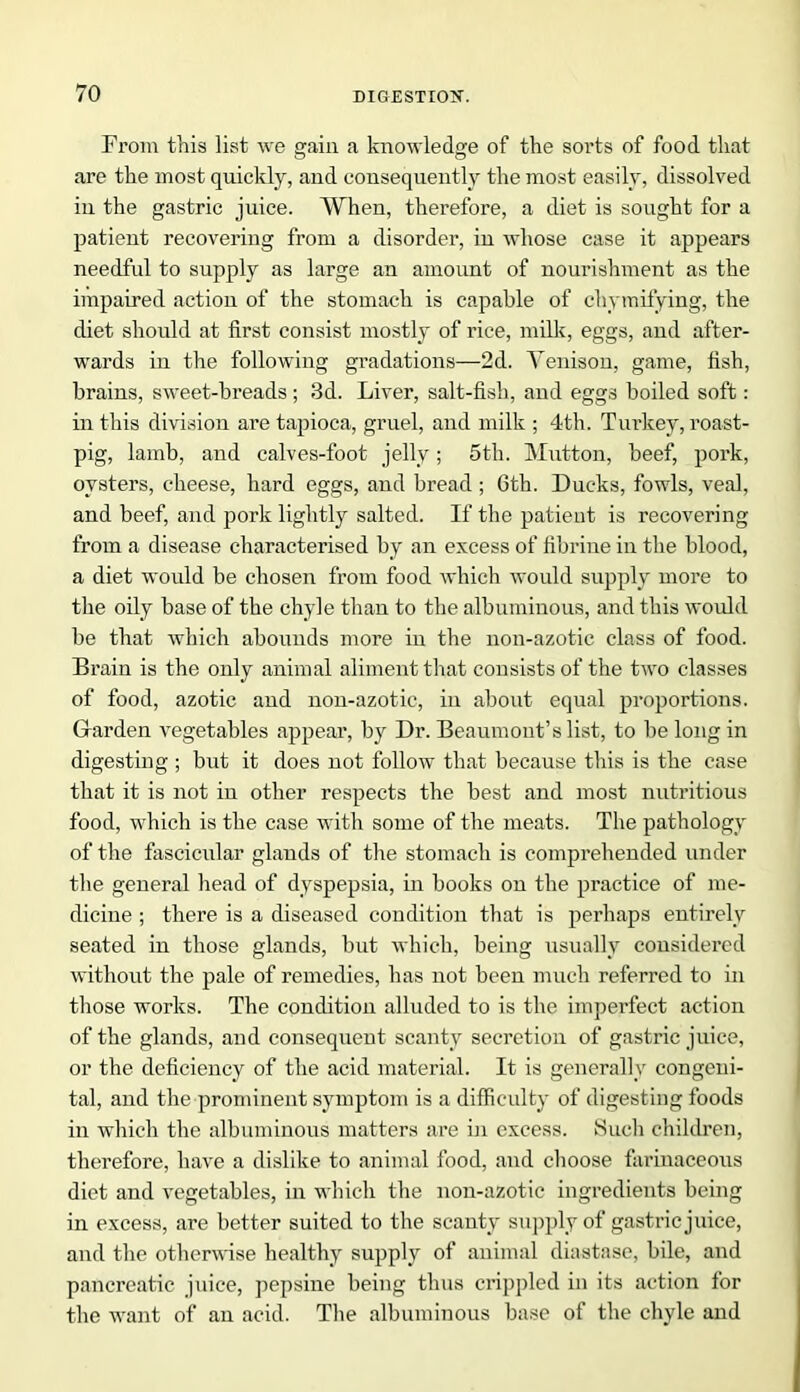 From this list we gain a knowledge of the sorts of food that are the most quickly, and consequently the most easily, dissolved in the gastric juice. When, therefore, a diet is sought for a patient recovering from a disorder, in whose case it appears needful to supply as large an amount of nourishment as the impaired action of the stomach is capable of chymifying, the diet should at first consist mostly of rice, milk, eggs, and after- wards in the following gradations—2d. Venison, game, fish, brains, sweet-breads; 3d. Liver, salt-fish, and eggs boiled soft: in this division are tapioca, gruel, and milk ; 4th. Turkey, roast- pig, lamb, and calves-foot jelly; 5th. Mutton, beef, pork, oysters, cheese, hard eggs, and bread ; 6th. Ducks, fowls, veal, and beef, and pork lightly salted. If the patient is recovering from a disease characterised by an excess of fibrine in the blood, a diet would be chosen from food which would supply more to the oily base of the chyle than to the albuminous, and this would be that which abounds more in the uon-azotic class of food. Brain is the only animal aliment that consists of the two classes of food, azotic and non-azotic, in about equal proportions. Garden vegetables appear, by Dr. Beaumont’s list, to be long in digesting ; but it does not follow that because this is the case that it is not in other respects the best and most nutritious food, which is the case with some of the meats. The pathology of the fascicular glands of the stomach is comprehended under the general head of dyspepsia, in books on the practice of me- dicine ; there is a diseased condition that is perhaps entirely seated in those glands, but which, being usually considered without the pale of remedies, has not been much referred to in those works. The condition alluded to is the imperfect action of the glands, and consequent scanty secretion of gastric juice, or the deficiency of the acid material. It is generally congeni- tal, and the prominent symptom is a difficulty of digesting foods in which the albuminous matters are in excess. Such children, therefore, have a dislike to animal food, and choose farinaceous diet and vegetables, in which the non-azotic ingredients being in excess, are better suited to the scanty supply of gastric juice, and the otherwise healthy supply of animal diastase, bile, and pancreatic juice, pepsine being thus crippled in its action for the want of an acid. The albuminous base of the chyle and