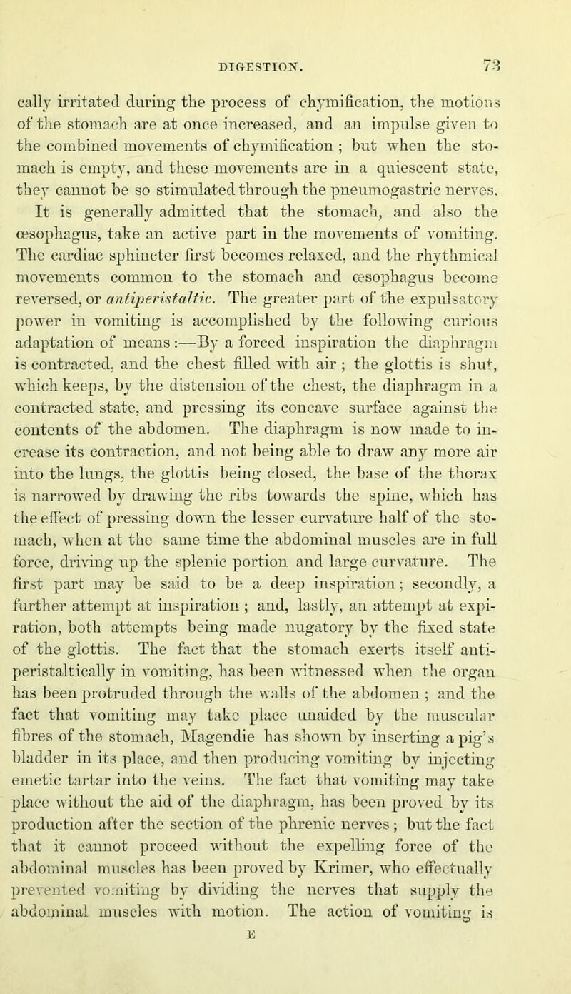 cally irritated during the process of chymification, the motions of the stomach are at once increased, and an impulse given to the combined movements of chymification ; but when the sto- mach is empty, and these movements are in a quiescent state, they cannot be so stimulated through the pneumogastric nerves. It is generally admitted that the stomach, and also the oesophagus, take an active part in the movements of vomiting. The cardiac sphincter first becomes relaxed, and the rhythmical movements common to the stomach and oesophagus become reversed, or antiperistaltic. The greater part of the expulsatory power in vomiting is accomplished by the following curious adaptation of means :—By a forced inspiration the diaphragm is contracted, and the chest filled with air ; the glottis is shut, which keeps, by the distension of the chest, the diaphragm in a contracted state, and pressing its concave surface against the contents of the abdomen. The diaphragm is now made to in- crease its contraction, and not being able to draw any more air into the lungs, the glottis being closed, the base of the thorax is narrowed by drawing the ribs towards the spine, which has the effect of pressing down the lesser curvature half of the sto- mach, when at the same time the abdominal muscles are in full force, driving up the splenic portion and large curvature. The first part may be said to be a deep inspiration; secondly, a further attempt at inspiration ; and, lastly, an attempt at expi- ration, both attempts being made nugatory by the fixed state of the glottis. The fact that the stomach exerts itself anti- peristaltically in vomiting, has been witnessed when the organ has been protruded through the walls of the abdomen ; and the fact that vomiting may take place unaided by the muscular fibres of the stomach, Magendie has shown, by inserting a pig’s bladder in its place, and then producing vomiting by injecting emetic tartar into the veins. The fact that vomiting may take place without the aid of the diaphragm, lias been proved by its production after the section of the phrenic nerves ; but the fact that it cannot proceed without the expelling force of the abdominal muscles has been proved by Krimer, who effectually prevented vomiting by dividing the nerves that supply the abdominal muscles with motion. The action of vomiting is E