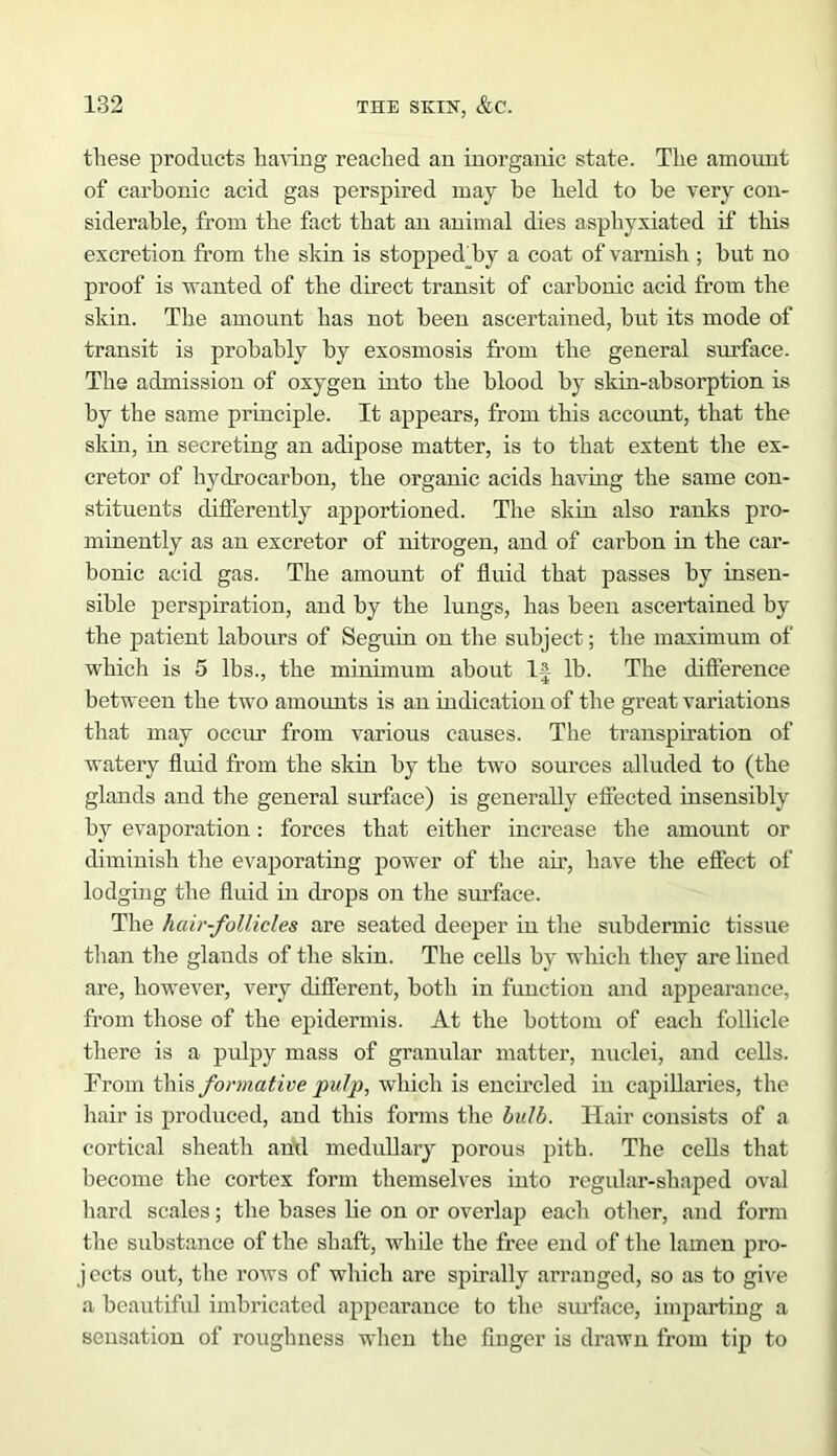 these products having reached an inorganic state. The amount of carbonic acid gas perspired may be held to he very con- siderable, from the fact that an animal dies asphyxiated if this excretion from the skin is stoppedhy a coat of varnish ; but no proof is wanted of the direct transit of carbonic acid from the skin. The amount has not been ascertained, but its mode of transit is probably by exosmosis from the general surface. The admission of oxygen into the blood by skin-absorption is by the same principle. It appears, from this account, that the skin, in secreting an adipose matter, is to that extent the ex- cretor of hydrocarbon, the organic acids having the same con- stituents differently apportioned. The skin also ranks pro- minently as an excretor of nitrogen, and of carbon in the car- bonic acid gas. The amount of fluid that passes by insen- sible perspiration, and by the lungs, has been ascertained by the patient labours of Seguin on the subject; the maximum of which is 5 lbs., the minimum about 1-J lb. The difference between the two amounts is an indication of the great variations that may occur from various causes. The transpiration of watery fluid from the skin by the two sources alluded to (the glands and the general surface) is generally effected insensibly by evaporation: forces that either increase the amount or diminish the evaporating power of the air, have the effect of lodging the fluid in drops on the surface. The hair-follicles are seated deeper in the subdermic tissue than the glands of the skin. The cells by which they are lined are, however, very different, both in function and appearance, from those of the epidermis. At the bottom of each follicle there is a pulpy mass of granular matter, nuclei, and cells. From this formative pulp, which is encircled in capillaries, the hair is produced, and this forms the bulb. Hair consists of a cortical sheath anil medullary porous pith. The cells that become the cortex form themselves into regular-shaped oval hard scales; the bases lie on or overlap each other, and form the substance of the shaft, while the free end of the lainen pro- jects out, the rows of which are spirally arranged, so as to give a beautiful imbricated appearance to the surface, imparting a sensation of roughness when the finger is drawn from tip to