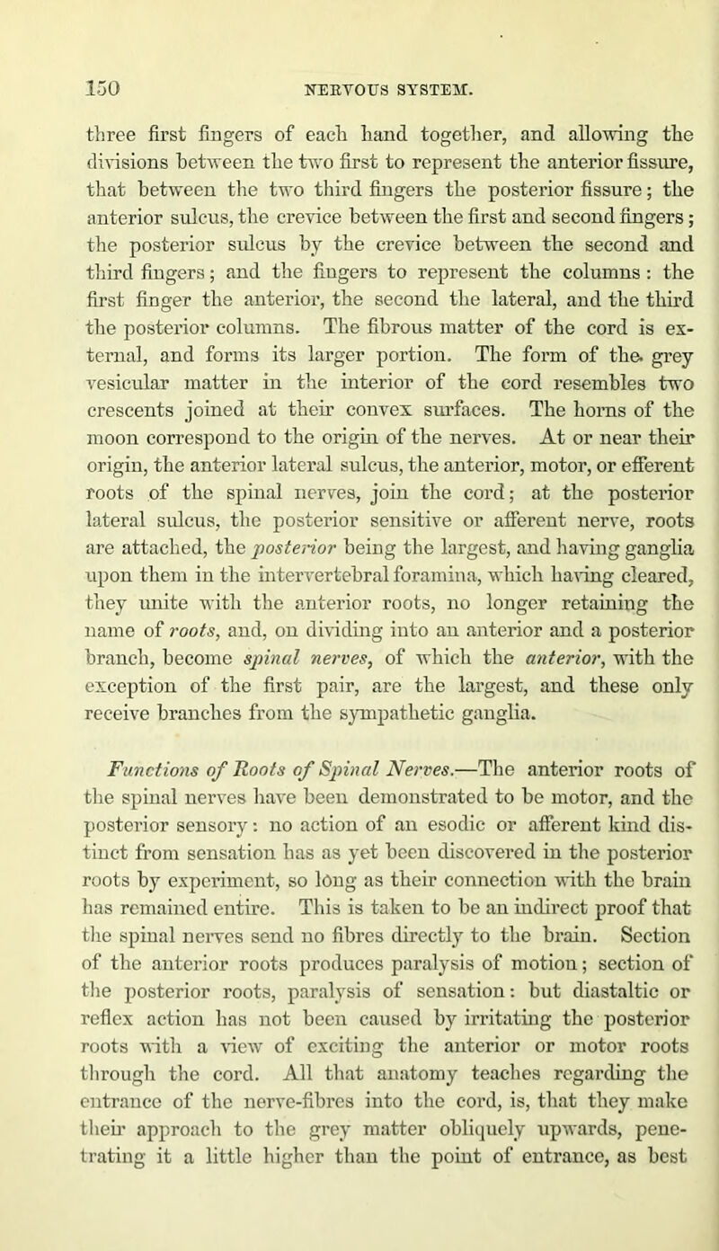 three first fingers of each hand together, and allowing the divisions between the two first to represent the anterior fissure, that between the two third fingers the posterior fissure; the anterior sulcus, the crevice between the first and second fingers; the posterior sulcus by the crevice between the second and third fingers; and the fingers to represent the columns : the first finger the anterior, the second the lateral, and the third the posterior columns. The fibrous matter of the cord is ex- ternal, and forms its larger portion. The form of the. grey vesicular matter in the interior of the cord resembles two crescents joined at their convex surfaces. The horns of the moon correspond to the origin of the nerves. At or near their origin, the anterior lateral sulcus, the anterior, motor, or efferent roots of the spinal nerves, join the cord; at the posterior lateral sulcus, the posterior sensitive or afferent nerve, roots are attached, the posterior being the largest, and having ganglia upon them in the intervertebral foramina, which having cleared, they unite with the anterior roots, no longer retaining the name of roots, and, on dividing into an anterior and a posterior branch, become spinal nerves, of which the anterior, with the exception of the first pair, are the largest, and these only receive branches from the sympathetic ganglia. Functions of Roots of Spinal Nerves.•—The anterior roots of the spinal nerves have been demonstrated to be motor, and the posterior sensory: no action of an esodic or afferent kind dis- tinct from sensation has as yet been discovered in the posterior roots by experiment, so long as their connection with the brain lias remained entire. This is taken to be an indirect proof that the spinal nerves send no fibres directly to the brain. Section of the anterior roots produces paralysis of motion; section of the posterior roots, paralysis of sensation: but diastaltic or reflex action has not been caused by irritating the posterior roots witli a view of exciting the anterior or motor roots through the cord. All that anatomy teaches regarding the entrance of the nerve-fibres into the cord, is, that they make theh approach to the grey matter obliquely upwards, pene- trating it a little higher than the point of entrance, as best