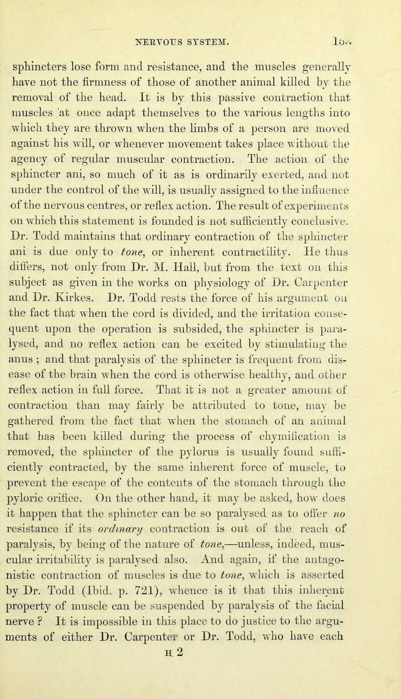 sphincters lose form and resistance, and the muscles generally have not the firmness of those of another animal killed by the removal of the head. It is by this passive contraction that muscles at once adapt themselves to the various lengths into which they are thrown when the limbs of a person are moved against his will, or whenever movement takes place without the agency of regidar muscular contraction. The action of the sphincter ani, so much of it as is ordinarily exerted, and not under the control of the will, is usually assigned to the influence of the nervo us centres, or reflex action. The result of experiments on which this statement is founded is not sufficiently conclusive. Dr. Todd maintains that ordinary contraction of the sphincter ani is due only to tone, or inherent contractility. He thus differs, not only from Dr. M. Hall, but from the text on this subject as given in the works on physiology of Dr. Carpenter and Dr. Kirkes. Dr. Todd rests the force of his argument on the fact that when the cord is divided, and the irritation conse- quent upon the operation is subsided, the sphincter is para- lysed, and no reflex action can be excited by stimulating the anus ; and that paralysis of the sphincter is frequent from dis- ease of the brain when the cord is otherwise healthy, aud other reflex action in full force. That it is not a greater amount of contraction than may fairly be attributed to tone, may be gathered from the fact that when the stomach of an animal that has been killed during the process of cliymification is removed, the sphincter of the pylorus is usually found suffi- ciently contracted, by the same inherent force of muscle, to prevent the escape of the contents of the stomach through the pyloric orifice. On the other hand, it may be asked, how does it happen that the sphincter can be so paralysed as to offer no resistance if its ordinary contraction is out of the reach of paralysis, by being of the nature of tone,—unless, indeed, mus- cular irritability is paralysed also. And again, if the antago- nistic contraction of muscles is due to tone, which is asserted by Dr. Todd (Ibid. p. 721), whence is it that this inherent property of muscle can be suspended by paralysis of the facial nerve ? It is impossible in this place to do justice to the argu- ments of either Dr. Carpenter or Dr. Todd, who have each M 2