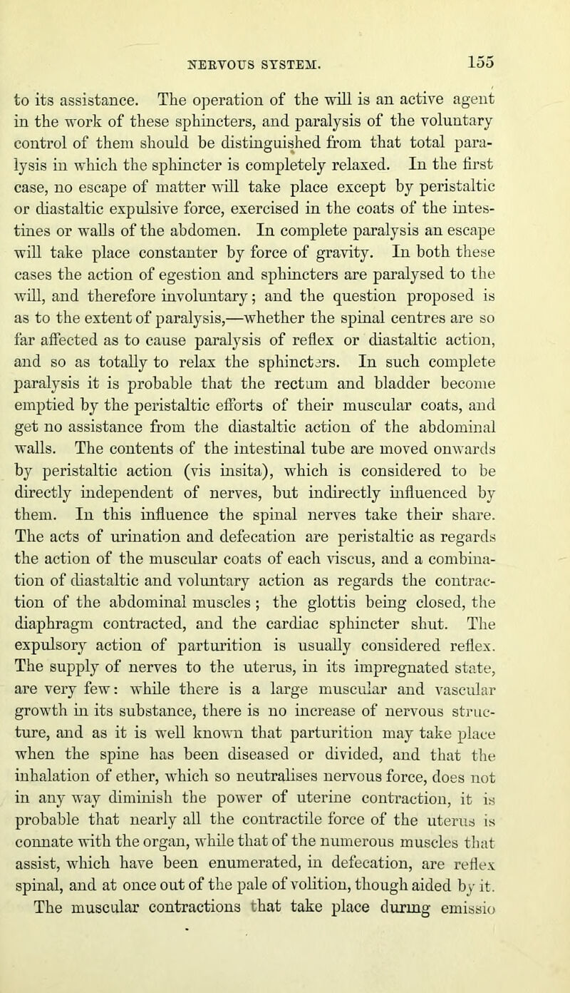 to its assistance. The operation of the will is an active agent in the work of these sphincters, and paralysis of the voluntary control of them should be distinguished from that total para- lysis in which the sphincter is completely relaxed. In the first case, no escape of matter will take place except by peristaltic or diastaltic expulsive force, exercised in the coats of the intes- tines or walls of the abdomen. In complete paralysis an escape will take place constanter by force of gravity. In both these cases the action of egestion and sphincters are paralysed to the will, and therefore involuntary; and the question proposed is as to the extent of paralysis,—whether the spinal centres are so far affected as to cause paralysis of reflex or diastaltic action, and so as totally to relax the sphincters. In such complete paralysis it is probable that the rectum and bladder become emptied by the peristaltic efforts of their muscular coats, and get no assistance from the diastaltic action of the abdominal walls. The contents of the intestinal tube are moved onwards by peristaltic action (vis insita), which is considered to be directly independent of nerves, but indirectly influenced by them. In this influence the spinal nerves take their share. The acts of urination and defecation are peristaltic as regards the action of the muscular coats of each viscus, and a combina- tion of diastaltic and voluntary action as regards the contrac- tion of the abdominal muscles ; the glottis being closed, the diaphragm contracted, and the cardiac sphincter shut. The expulsory action of parturition is usually considered reflex. The supply of nerves to the uterus, in its impregnated state, are very few: while there is a large muscular and vascular growth hi its substance, there is no increase of nervous struc- ture, and as it is well known that parturition may take place when the spine has been diseased or divided, and that the inhalation of ether, which so neutralises nervous force, does not in any way diminish the power of uterine contraction, it is probable that nearly all the contractile force of the uterus is connate with the organ, while that of the numerous muscles that assist, which have been enumerated, in defecation, are reflex spinal, and at once out of the pale of volition, though aided by it. The muscular contractions that take place during emissio