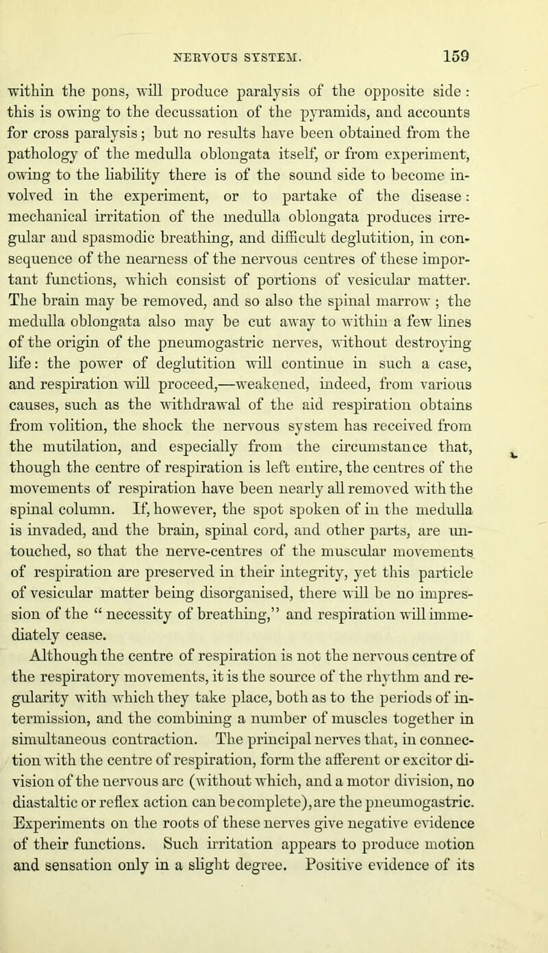 within the pons, will produce paralysis of the opposite side : this is owing to the decussation of the pyramids, and accounts for cross paralysis; hut no results have been obtained from the pathology of the medulla oblongata itself, or from experiment, owing to the liability there is of the sound side to become in- volved in the experiment, or to partake of the disease : mechanical irritation of the medulla oblongata produces irre- gular and spasmodic breathing, and difficult deglutition, in con- sequence of the nearness of the nervous centres of these impor- tant functions, which consist of portions of vesicular matter. The brain may be removed, and so also the spinal marrow ; the medulla oblongata also may be cut away to within a few lines of the origin of the pneumogastric nerves, without destroying- life : the power of deglutition will continue in such a case, and respiration will proceed,—weakened, indeed, from various causes, such as the withdrawal of the aid respiration obtains from volition, the shock the nervous system has received from the mutilation, and especially from the circumstance that, though the centre of respiration is left entire, the centres of the movements of respiration have been nearly all removed with the spinal column. If, however, the spot spoken of in the medulla is invaded, and the brain, spinal cord, and other parts, are un- touched, so that the nerve-centres of the muscular movements of respiration are preserved in their integrity, yet this particle of vesicular matter being disorganised, there will be no impres- sion of the “ necessity of breathing,” and respiration will imme- diately cease. Although the centre of respiration is not the nervous centre of the respiratory movements, it is the source of the rhythm and re- gularity with which they take place, both as to the periods of in- termission, and the combining a number of muscles together in simultaneous contraction. The principal nerves that, in connec- tion with the centre of respiration, form the afferent or excitor di- vision of the nervous arc (without which, and a motor division, no diastaltic or reflex action can he complete), are the pneumogastric. Experiments on the roots of these nerves give negative evidence of their functions. Such irritation appears to produce motion and sensation only in a slight degree. Positive evidence of its