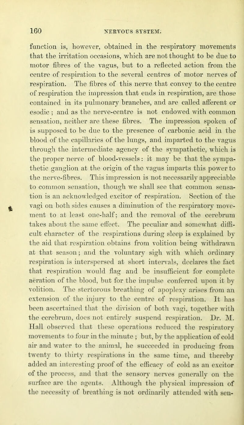 function is, however, obtained in the respiratory movements that the irritation occasions, which are not thought to be due to motor fibres of the vagus, but to a reflected action from the centre of respiration to the several centres of motor nerves of respiration. The fibres of this nerve that convey to the centre of respiration the impression that ends in respiration, are those contained in its pulmonary branches, and are called afferent or esodic ; and as the nerve-centre is not endowed with common sensation, neither are these fibres. The impression spoken of is supposed to be due to the presence of carbonic acid in the blood of the capillaries of the lungs, and imparted to the vagus through the intermediate agency of the sympathetic, which is the proper nerve of blood-vessels: it may be that the sympa- thetic ganglion at the origin of the vagus imparts this power to the nerve-fibres. This impression is not necessarily appreciable to common sensation, though we shall see that common sensa- tion is an acknowledged excitor of respiration. Section of the vagi on both sides causes a diminution of the respiratory move- ment to at least one-half; and the removal of the cerebrum takes about the same effect. The peculiar and somewhat diffi- cult character of the respirations during sleep is explained by the aid that respiration obtains from volition being withdrawn at that season; and the voluntary sigh with which ordinary respiration is interspersed at short intervals, declares the fact that respiration would flag and be insufficient for complete aeration of the blood, but for the impulse conferred upon it by volition. The stertorous breathing of apoplexy arises from an extension of the injury to the centre of respiration. It has been ascertained that the division of both vagi, together with the cerebrum, does not entirely suspend respiration. Dr. M. Hall observed that these operations reduced the respiratory movements to four in the minute ; but, by the application of cold air and water to the animal, he succeeded in producing from twenty to thirty respirations in the same time, and thereby added an interesting proof of the efficacy of cold as an excitor of the process, and that the sensory nerves generally on the surface are the agents. Although the physical impression of the necessity of breathing is not ordinarily attended with sen-