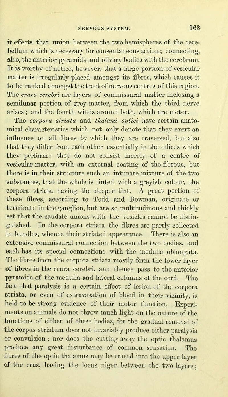 it effects that union between the two hemispheres of the cere- bellum which is necessary for consentaneous action; connecting, also, the anterior pyramids and olivary bodies with the cerebrum. It is worthy of notice, however, that a large portion of vesicular matter is irregularly placed amongst its fibres, which causes it to be ranked amongst the tract of nervous centres of this region. The crura cerebri are layers of commissural matter inclosing a semilunar portion of grey matter, from which the third nerve arises; and the fourth winds around both, which are motor. The corpora striata and thalami optici have certain anato- mical characteristics which not only denote that they exert an influence on all fibres by which they are traversed, but also that they differ from each other essentially in the offices which they perform: they do not consist merely of a centre of vesicular matter, with an external coating of the fibrous, but there is in their structure such an intimate mixture of the two substances, that the whole is tinted with a greyish colour, the corpora striata having the deeper tint. A great portion of these fibres, according to Todd and Bowman, originate or terminate in the ganglion, but are so multitudinous and thickly set that the caudate unions with the vesicles cannot be distin- guished. In the corpora striata the fibres are partly collected in bundles, whence their striated appearance. There is also an extensive commissural connection between the two bodies, and each has its special connections with the medulla oblongata. The fibres from the corpora striata mostly form the lower layer of fibres in the crura cerebri, and thence pass to the anterior pyramids of the medulla and lateral columns of the cord. The fact that paralysis is a certain effect of lesion of the corpora striata, or even of extravasation of blood in their vicinity, is held to be strong evidence of their motor function. Experi- ments on animals do not throw much light on the nature of the functions of either of these bodies, for the gradual removal of the corpus striatum does not invariably produce either paralysis or convulsion; nor does the cutting away the optic thalamus produce any great disturbance of common sensation. The fibres of the optic thalamus may be traced into the upper layer of the crus, having the locus niger between the two layers;