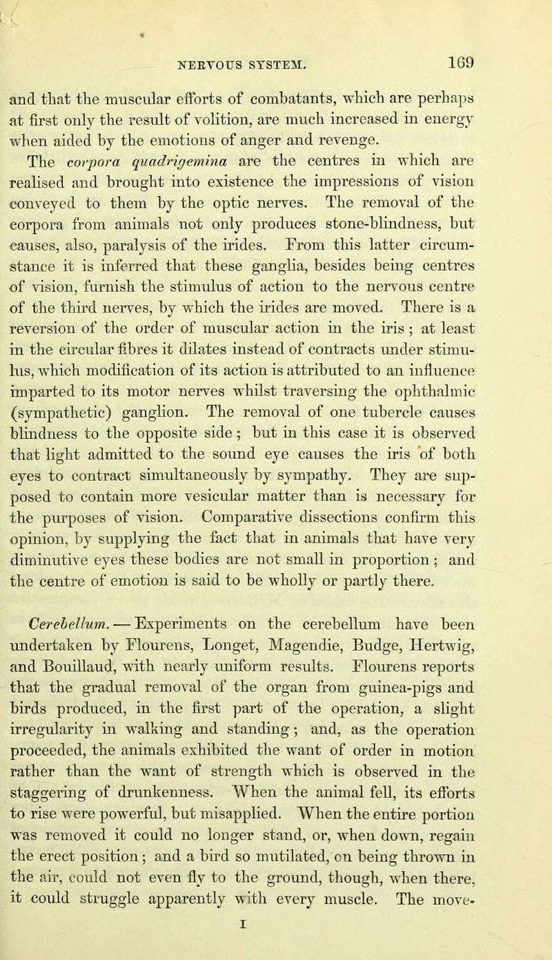 1G9 and that the muscular efforts of combatants, which are perhaps at first only the result of volition, are much increased in energy when aided by the emotions of anger and revenge. The corpora quadrigemina are the centres in which are realised and brought into existence the impressions of vision conveyed to them by the optic nerves. The removal of the corpora from animals not only produces stone-blindness, but causes, also, paralysis of the irides. From this latter circum- stance it is inferred that these ganglia, besides being centres of vision, furnish the stimulus of action to the nervous centre of the third nerves, by which the irides are moved. There is a reversion of the order of muscular action in the iris ; at least in the circular fibres it dilates instead of contracts under stimu- lus, which modification of its action is attributed to an influence imparted to its motor nerves whilst traversing the ophthalmic (sympathetic) ganglion. The removal of one tubercle causes blindness to the opposite side; but in this case it is observed that light admitted to the sound eye causes the iris of both eyes to contract simultaneously by sympathy. They are sup- posed to contain more vesicular matter than is necessary for the purposes of vision. Comparative dissections confirm this opinion, by supplying the fact that in animals that have very diminutive eyes these bodies are not small in proportion ; and the centre of emotion is said to be wholly or partly there. Cerebellum. — Experiments on the cerebellum have been undertaken by Flourens, Longet, Magendie, Budge, Hertwig, and Bouillaud, with nearly uniform results. Flourens reports that the gradual removal of the organ from guinea-pigs and birds produced, in the first part of the operation, a slight irregularity in walking and standing; and, as the operation proceeded, the animals exhibited the want of order in motion rather than the want of strength which is observed in the staggering of drunkenness. When the animal fell, its efforts to rise were powerful, but misapplied. When the entire portion was removed it could no longer stand, or, when down, regain the erect position; and a bird so mutilated, on being thrown in the air, could not even fly to the ground, though, when there, it could struggle apparently with every muscle. The move- I