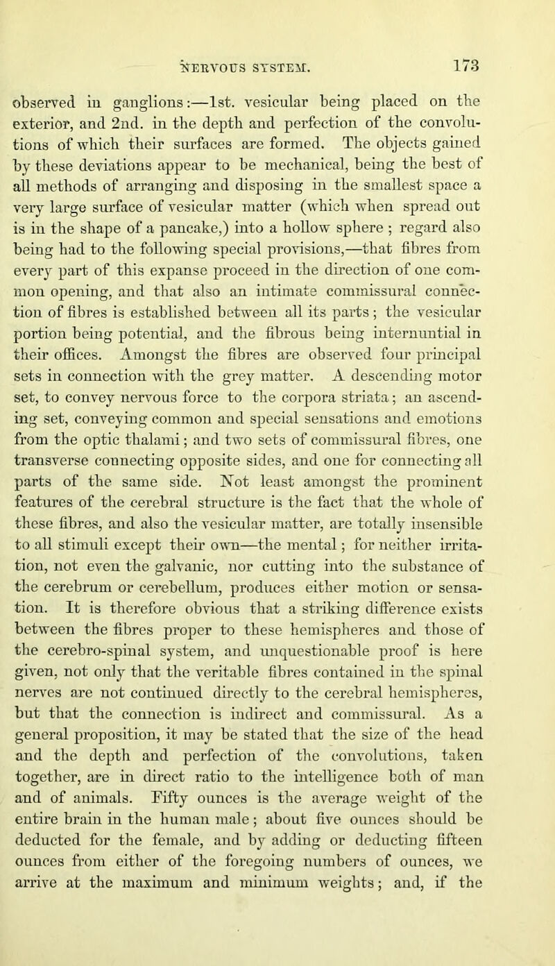 observed, in ganglions:—1st. vesicular being placed on tbe exterior, and 2nd. in tbe depth and perfection of tbe convolu- tions of which tlieir surfaces are formed. The objects gained by these deviations appear to be mechanical, being tbe best of all methods of arranging and disposing in the smallest space a very large surface of vesicular matter (which when spread out is in the shape of a pancake,) into a hollow sphere ; regard also being had to the following special provisions,—that fibres from every part of this expanse proceed in the direction of one com- mon opening, and that also an intimate commissural connec- tion of fibres is established between all its parts ; the vesicular portion being potential, and the fibrous being internuntial in their offices. Amongst the fibres are observed four principal sets in connection with the grey matter. A descending motor set, to convey nervous force to the corpora striata; an ascend- ing set, conveying common and special sensations and emotions from the optic thalami; and two sets of commissural fibres, one transverse connecting opposite sides, and one for connecting nil parts of the same side. Not least amongst the prominent features of the cerebral structure is the fact that the whole of these fibres, and also the vesicular matter, are totally insensible to all stimuli except then’ own—the mental; for neither irrita- tion, not even the galvanic, nor cutting into the substance of the cerebrum or cerebellum, produces either motion or sensa- tion. It is therefore obvious that a striking difference exists between the fibres proper to these hemispheres and those of the cerebro-spinal system, and unquestionable proof is here given, not only that the veritable fibres contained in the spinal nerves are not continued directly to the cerebral hemispheres, but that the connection is indirect and commissural. As a general proposition, it may be stated that the size of the head and the deptli and perfection of the convolutions, taken together, are in direct ratio to the intelligence both of man and of animals. Fifty ounces is the average weight of the entire brain in the human male; about five ounces should be deducted for the female, and by adding or deducting fifteen ounces from either of the foregoing numbers of ounces, we arrive at the maximum and minimum weights; and, if the