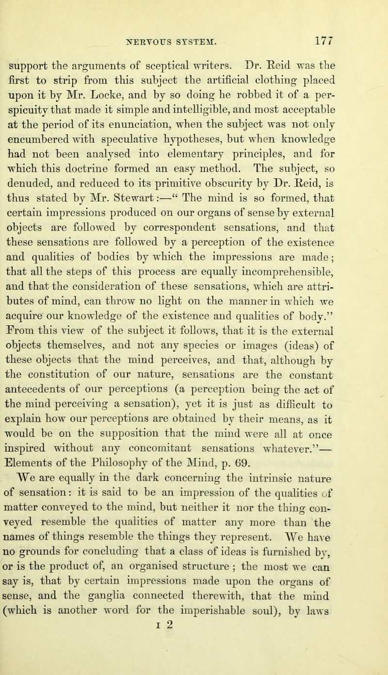 support the arguments of sceptical writers. Dr. He id was the first to strip from this subject the artificial clothing placed upon it by Mr. Locke, and by so doing he robbed it of a per- spicuity that made it simple and intelligible, and most acceptable at the period of its enunciation, when the subject was not only encumbered with speculative hypotheses, but when knowledge had not been analysed into elementary principles, and for which this doctrine formed an easy method. The subject, so denuded, and reduced to its primitive obscurity by Dr. Reid, is thus stated by Mr. Stewart:—“ The mind is so formed, that certain impressions produced on our organs of sense by external objects are followed by correspondent sensations, and that these sensations are followed by a perception of the existence and qualities of bodies by which the impressions are made; that all the steps of this process are equally incomprehensible, and that the consideration of these sensations, which are attri- butes of mind, can throw no light on the manner in which we acquire our knowledge of the existence and qualities of body.” From this view of the subject it follows, that it is the external objects themselves, and not any species or images (ideas) of these objects that the mind perceives, and that, although by the constitution of our nature, sensations are the constant antecedents of our perceptions (a perception being the act of the mind perceiving a sensation), yet it is just as difficult to explain how our perceptions are obtained by their means, as it would be on the supposition that the mind were all at once inspired without any concomitant sensations whatever.”— Elements of the Philosophy of the Mind, p. 69. We are equally in the dark concerning the intrinsic nature of sensation: it is said to be an impression of the qualities of matter conveyed to the mind, but neither it nor the thing con- veyed resemble the qualities of matter any more than the names of things resemble the things they represent. We have no grounds for concluding that a class of ideas is furnished by, or is the product of, an organised structure ; the most we can say is, that by certain impressions made upon the organs of sense, and the ganglia connected therewith, that the mind (which is another word for the imperishable soul), by laws i 2