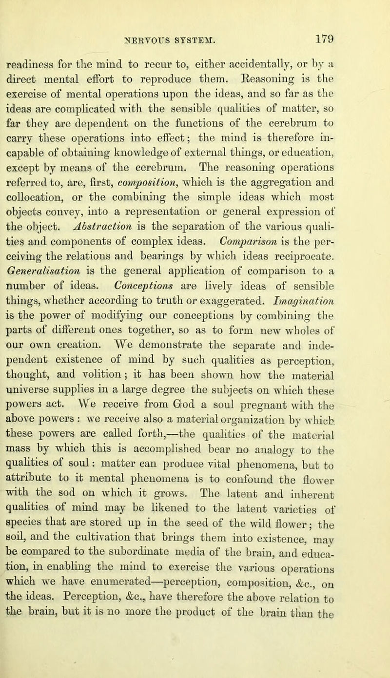 readiness for the mind to recur to, either accidentally, or by a direct mental effort to reproduce them. Reasoning is the exercise of mental operations upon the ideas, and so far as the ideas are complicated with the sensible qualities of matter, so far they are dependent on the functions of the cerebrum to carry these operations into effect; the mind is therefore in- capable of obtaining knowledge of external things, or education, except by means of the cerebrum. The reasoning operations referred to, are, first, composition, which is the aggregation and collocation, or the combining the simple ideas which most objects convey, into a representation or general expression of the object. Abstraction is the separation of the various quali- ties and components of complex ideas. Comparison is the per- ceiving the relations aud bearings by which ideas reciprocate. Generalisation is the general application of comparison to a number of ideas. Conceptions are lively ideas of sensible things, whether according to truth or exaggerated. Imagination is the power of modifying our conceptions by combining the parts of different ones together, so as to form new wholes of our own creation. We demonstrate the separate and inde- pendent existence of mind by such qualities as perception, thought, and volition ; it has been shown how the material universe supplies in a large degree the subjects on which these powers act. We receive from God a soul pregnant with the above powers : we receive also a material organization by which these powers are called forth,—the qualities of the material mass by which this is accomplished bear no analogy to the qualities of soul: matter can produce vital phenomena, but to attribute to it mental phenomena is to confound the flower with the sod on which it grows. The latent and inherent qualities of mind may be likened to the latent varieties of species that are stored up in the seed of the wild flower; the soil, and the cultivation that brings them into existence, may be compared to the subordinate media of the brain, and educa- tion, in enabling the mind to exercise the various operations which we have enumerated—perception, composition, &c. on the ideas. Perception, &c., have therefore the above relation to the brain, but it is no more the product of the brain than the