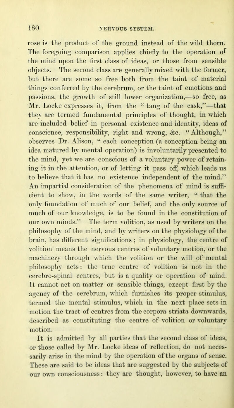rose is the product of the ground instead of the wild thorn. The foregoing comparison applies chiefly to the operation of the mind upon the first class of ideas, or those from sensible objects. The second class are generally mixed with the former, but there are some so free both from the taint of material things conferred by the cerebrum, or the taint of emotions and passions, the growth of still lower organization,—so free, as Mr. Locke expresses it, from the “ tang of the cask,”—that they are termed fundamental principles of thought, in which are included belief in personal existence and identity, ideas of conscience, responsibility, right and wrong, &c. “Although,” observes Dr. Alison, “ each conception (a conception being an idea matured by mental operation) is involuntarily presented to the mind, yet we are conscious of a voluntary power of retain- ing it in the attention, or of letting it pass off, which leads us to believe that it has no existence independent of the mind.” An impartial consideration of the phenomena of mind is suffi- cient to show, in the words of the same writer, “ that the only foundation of much of our belief, and the only source of much of our knowledge, is to be found in the constitution of our own minds.” The term volition, as used by writers on the philosophy of the mind, and by ■writers on the physiology of the brain, has different significations ; in physiology, the centre of volition means the nervous centres of voluntary motion, or the machinery through which the volition or the will of mental philosophy acts: the true centre of volition is not in the cerebro-spinal centres, but is a quality or operation of mind. It cannot act on matter or sensible things, except first by the agency of the cerebrum, which furnishes its proper stimulus, termed the mental stimulus, which in the next place sets in motion the tract of centres from the corpora striata downwards, described as constituting the centre of volition or voluntary motion. It is admitted by all parties that the second class of ideas, or those called by Mr. Locke ideas of reflection, do not neces- sarily arise in the mind by the operation of the organs of sense. These are said to be ideas that are suggested by the subjects of our own consciousness: they are thought, however, to have an