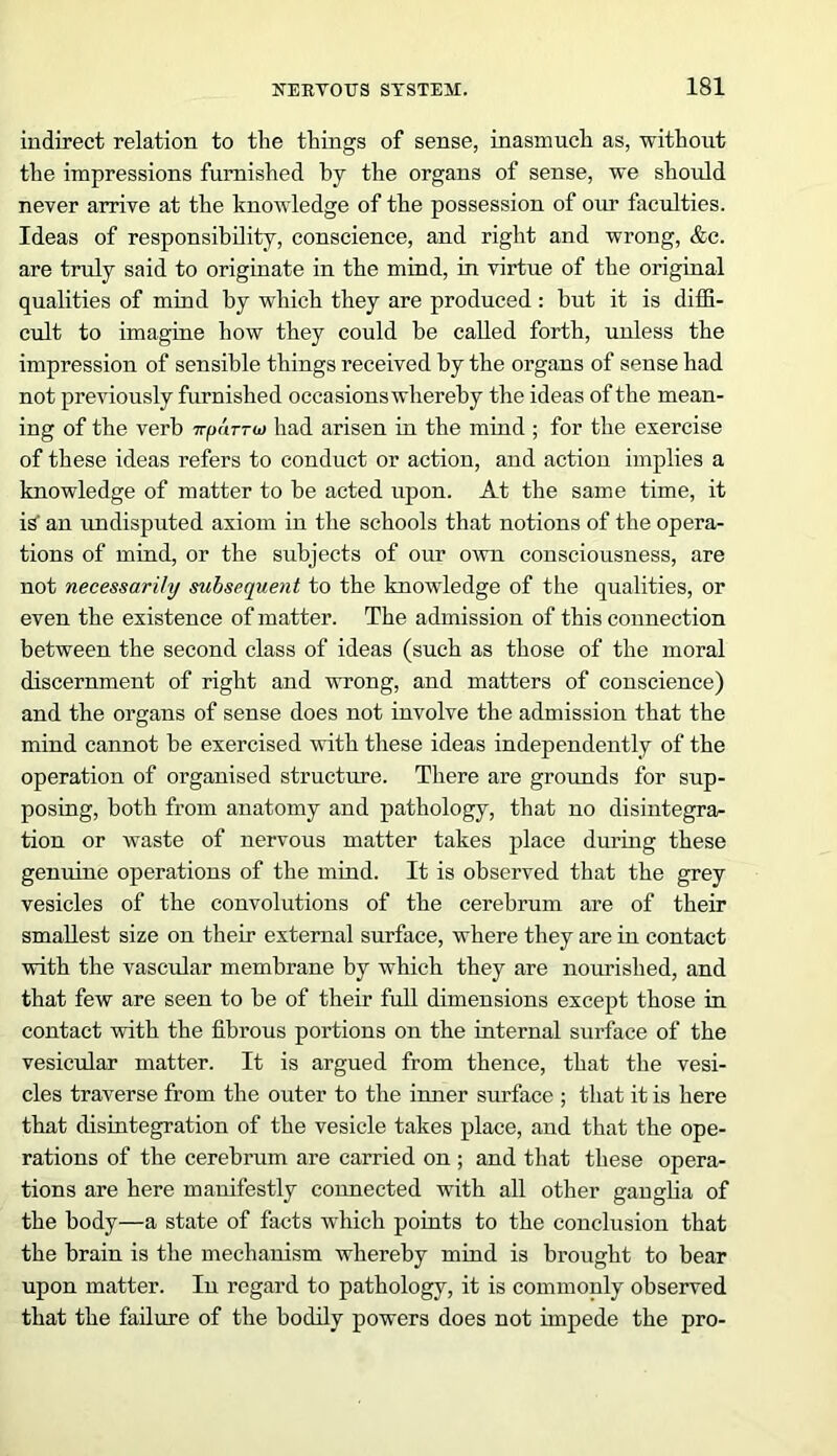 indirect relation to the things of sense, inasmuch as, without the impressions furnished by the organs of sense, we should never arrive at the knowledge of the possession of our faculties. Ideas of responsibility, conscience, and right and wrong, &c. are truly said to originate in the mind, in virtue of the original qualities of mind by which they are produced : but it is diffi- cult to imagine how they could be called forth, unless the impression of sensible things received by the organs of sense had not previously furnished occasions whereby the ideas of the mean- ing of the verb irparra) had arisen in the mind ; for the exercise of these ideas refers to conduct or action, and action implies a knowledge of matter to be acted upon. At the same time, it is' an undisputed axiom in the schools that notions of the opera- tions of mind, or the subjects of our own consciousness, are not necessarily subsequent to the knowledge of the qualities, or even the existence of matter. The admission of this connection between the second class of ideas (such as those of the moral discernment of right and wrong, and matters of conscience) and the organs of sense does not involve the admission that the mind cannot be exercised with these ideas independently of the operation of organised structure. There are grounds for sup- posing, both from anatomy and pathology, that no disintegrar tion or waste of nervous matter takes place during these genuine operations of the mind. It is observed that the grey vesicles of the convolutions of the cerebrum are of their smallest size on their external surface, where they are in contact with the vascular membrane by which they are nourished, and that few are seen to be of their full dimensions except those in contact with the fibrous portions on the internal surface of the vesicular matter. It is argued from thence, that the vesi- cles traverse from the outer to the inner surface ; that it is here that disintegration of the vesicle takes place, and that the ope- rations of the cerebrum are carried on ; and that these opera- tions are here manifestly connected with all other ganglia of the body—a state of facts w'hich points to the conclusion that the brain is the mechanism whereby mind is brought to bear upon matter. In regard to pathology, it is commonly observed that the failure of the bodily powers does not impede the pro-