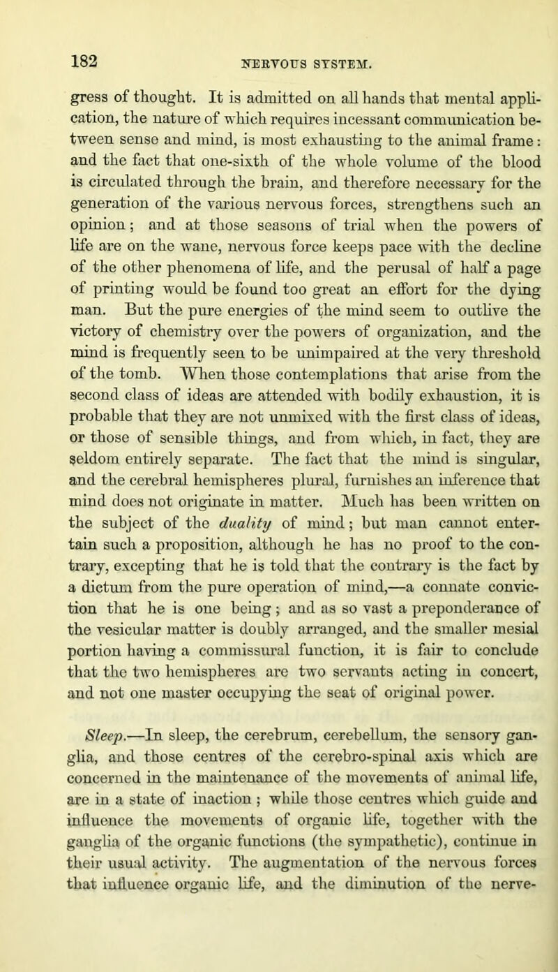 gress of thought. It is admitted on all hands that mental appli- cation, the nature of which requires incessant communication be- tween sense and mind, is most exhausting to the animal frame: and the fact that one-sixth of the whole volume of the blood is circulated through the brain, and therefore necessary for the generation of the various nervous forces, strengthens such an opinion; and at those seasons of trial when the powers of life are on the wane, nervous force keeps pace with the decline of the other phenomena of life, and the perusal of half a page of printing would be found too great an effort for the dying man. But the pure energies of the mind seem to outlive the victory of chemistry over the powers of organization, and the mind is frequently seen to be unimpaired at the very threshold of the tomb. When those contemplations that arise from the second class of ideas are attended with bodily exhaustion, it is probable that they are not unmixed with the first class of ideas, or those of sensible things, and from which, in fact, they are seldom entirely separate. The fact that the mind is singular, and the cerebral hemispheres plural, furnishes an inference that mind does not originate in matter. Much has been 'written on the subject of the duality of mind; but man cannot enter- tain snch a proposition, although he has no proof to the con- trary, excepting that he is told that the contrary is the fact by a dictum from the pure operation of mind,—a connate convic- tion that he is one being; and as so vast a preponderance of the vesicular matter is doubly arranged, and the smaller mesial portion having a commissural function, it is fair to conclude that the two hemispheres are two servants acting in concert, and not one master occupying the seat of original power. Sleep.—In sleep, the cerebrum, cerebellum, the sensory gan- glia, and those centres of the cerebro-spinal axis which are concerned in the maintenance of the movements of animal life, are in a state of inaction ; while those centres which guide and influence the movements of organic life, together with the ganglia of the organic functions (the sympathetic), continue in their usual activity. The augmentation of the nervous forces that influence organic life, and the diminution of the nerve-