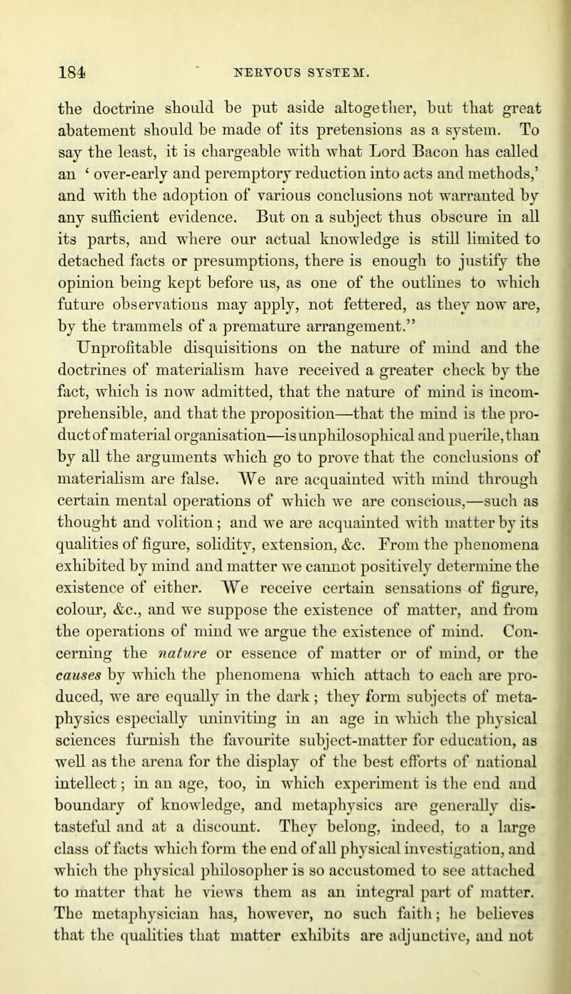 the doctrine should be put aside altogether, hut that great abatement should be made of its preteusious as a system. To say the least, it is chargeable with what Lord Bacon has called an ‘ over-early and peremptory reduction into acts and methods,’ and with the adoption of various conclusions not warranted by any sufficient evidence. But on a subject thus obscure in all its parts, and where our actual knowledge is still limited to detached facts or presumptions, there is enough to justify the opinion being kept before us, as one of the outlines to which future observations may apply, not fettered, as they now are, by the trammels of a premature arrangement.” Unprofitable disquisitions on the nature of mind and the doctrines of materialism have received a greater check by the fact, which is now admitted, that the nature of mind is incom- prehensible, and that the proposition—that the mind is the pro- duct of material organisation—is unphilosophical and puerile, than by all the arguments which go to prove that the conclusions of materialism are false. We are acquainted with mind through certain mental operations of which we are conscious,—such as thought and volition; and we are acquainted with matter by its qualities of figure, solidity, extension, &c. From the phenomena exhibited by mind and matter we cannot positively determine the existence of either. We receive certain sensations of figure, colour, &c., and we suppose the existence of matter, and from the operations of mind we argue the existence of mind. Con- cerning the nature or essence of matter or of mind, or the causes by which the phenomena which attach to each are pro- duced, we are equally in the dark; they form subjects of meta- physics especially uninviting in an age in which the physical sciences furnish the favourite subject-matter for education, as well as the arena for the display of the best efforts of national intellect; in an age, too, in which experiment is the end and boundary of knowledge, and metaphysics are generally dis- tasteful and at a discount. They belong, indeed, to a large class of facts which form the end of all physical investigation, and which the physical philosopher is so accustomed to see attached to matter that he views them as an integral part of matter. The metaphysician has, however, no such faith; he believes that the qualities that matter exhibits are adjunctive, and not