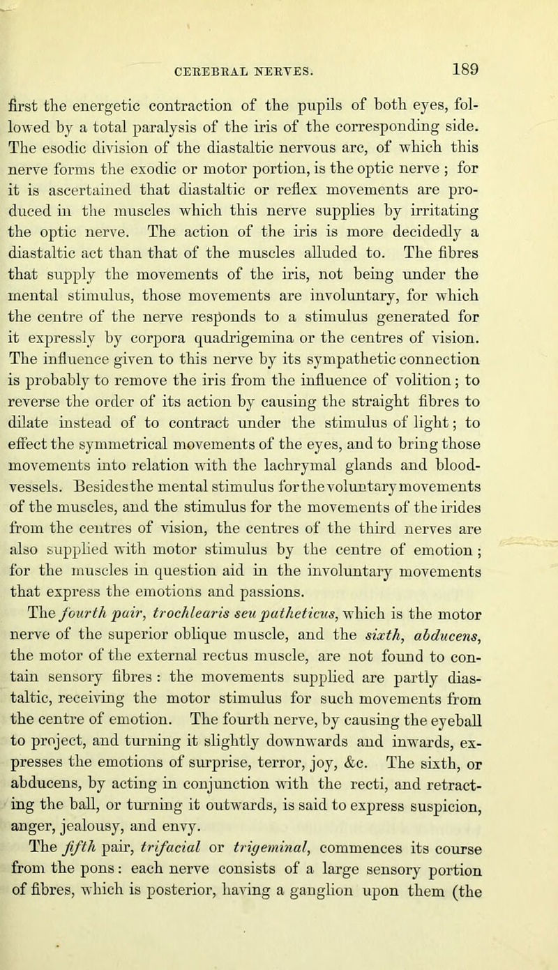 first the energetic contraction of the pupils of both eyes, fol- lowed by a total paralysis of the iris of the corresponding side. The esodic division of the diastaltic nervous arc, of which this nerve forms the exodic or motor portion, is the optic nerve ; for it is ascertained that diastaltic or reflex movements are pro- duced in the muscles which this nerve supplies by irritating the optic nerve. The action of the iris is more decidedly a diastaltic act than that of the muscles alluded to. The fibres that supply the movements of the iris, not being under the mental stimulus, those movements are involuntary, for which the centre of the nerve responds to a stimulus generated for it expressly by corpora quadrigemina or the centres of vision. The influence given to this nerve by its sympathetic connection is probably to remove the iris from the influence of volition; to reverse the order of its action by causing the straight fibres to dilate instead of to contract under the stimulus of light; to effect the symmetrical movements of the eyes, and to bring those movements into relation with the lachrymal glands and blood- vessels. Besidesthe mental stimulus for the voluntary movements of the muscles, and the stimulus for the movements of the irides from the centres of vision, the centres of the third nerves are also supplied with motor stimulus by the centre of emotion ; for the muscles in question aid in the involuntary movements that express the emotions and passions. The fourth pair, trochlearis seu patheticus, which is the motor nerve of the superior oblique muscle, and the sixth, alducens, the motor of the external rectus muscle, are not found to con- tain sensory fibres : the movements supplied are partly dias- taltic, receiving the motor stimulus for such movements from the centre of emotion. The fourth nerve, by causing the eyeball to project, and turning it slightly downwards and inwards, ex- presses the emotions of surprise, terror, joy, &c. The sixth, or abducens, by acting in conjunction with the recti, and retract- ing the ball, or turning it outwards, is said to express suspicion, anger, jealousy, and envy. The fifth pair, trifacial or trigeminal, commences its course from the pons: each nerve consists of a large sensory portion of fibres, which is posterior, having a ganglion upon them (the