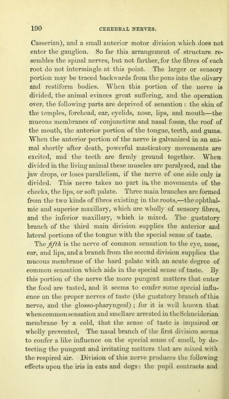 Casserian), and a small anterior motor division wliick does not enter the ganglion. So far this arrangement of structure re- sembles the spinal nerves, but not farther, for the fibres of each root do not intermingle at this point. The larger or sensory portion may he traced backwards from the pons into the olivary and restiform bodies. When this portion of the nerve is divided, the animal evinces great suffering, and the operation over, the following parts are deprived of sensation : the skin of the temples, forehead, ear, eyelids, nose, bps, and mouth—the mucous membranes of conjunctive and nasal fosse, the roof of the mouth, the anterior portion of the tongue, teeth, and gums. When the anterior portion of the nerve is galvanized in an ani- mal shortly after death, powerful masticatory movements are excited, and the teeth are firmly ground together. When divided in the living animal these muscles are paralysed, and the jaw drops, or loses parallelism, if the nerve of one side only is divided. This nerve takes no part in. the movements of the cheeks, the lips, or soft palate. Three main branches are formed from the two kinds of fibres existing in the roots,—the ophthal- mic and superior maxillary, which are wholly of sensory fibres, and the inferior maxillary, which is mixed. The gustatory branch of the third main division supplies the anterior and lateral portions of the tongue with the special sense of taste. The fifth is the nerve of common sensation to the eye, nose, ear, and lips, and a branch from the second division supplies the mucous membrane of the hard palate with an acute degree of common sensation which aids in the special sense of taste. By this portion of the nerve the more pungent matters that enter the food are tasted, and it seems to confer some special influ- ence on the proper nerves of taste (the gustatory branch of this nerve, and the glosso-pharyngeal) ; for it is well known that when common sensation and smell are arrested in the Schneiderian membrane by a cold, that the sense of taste is impaired or wholly prevented, The nasal branch of the first division seems to confer a like influence on the special sense of smell, by de- tecting the pungent and irritating matters that are mixed with the respired air. Division of this nerve produces the following effects upon the iris in cats and dogs : the pupil contracts and
