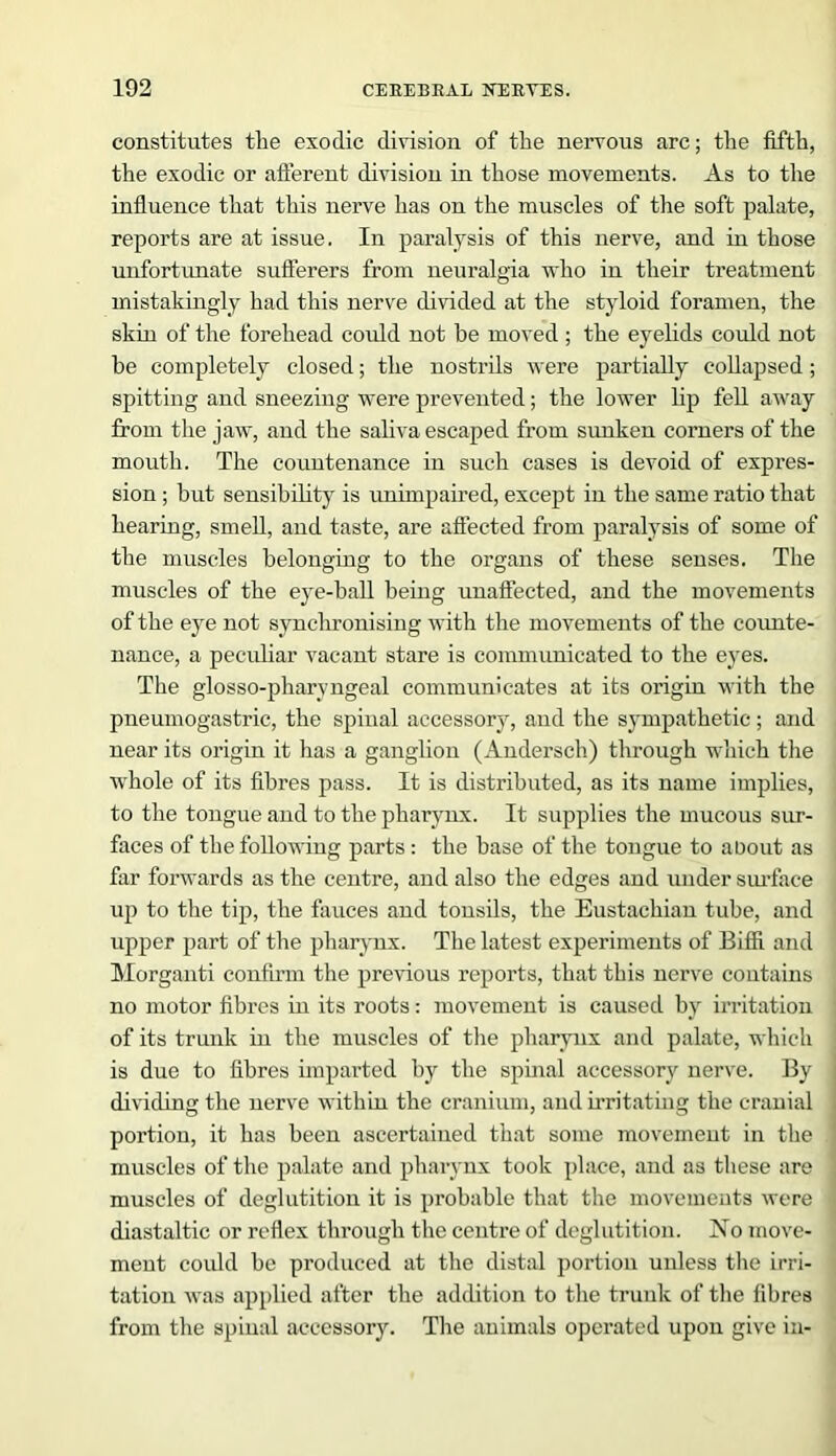 constitutes the exodic division of the nervous arc; the fifth, the exodic or afferent division in those movements. As to the influence that this nerve has on the muscles of the soft palate, reports are at issue. In paralysis of this nerve, and in those unfortunate sufferers from neuralgia who in their treatment mistakingly had this nerve divided at the styloid foramen, the skin of the forehead could not be moved ; the eyelids could not be completely closed; the nostrils were partially collapsed ; spitting and sneezing were prevented; the lower lip fell away from the jaw, and the saliva escaped from sunken corners of the mouth. The countenance in such cases is devoid of expres- sion ; but sensibility is unimpaired, except in the same ratio that hearing, smell, and taste, are affected from paralysis of some of the muscles belonging to the organs of these senses. The muscles of the eye-ball being unaffected, and the movements of the eye not synchronising with the movements of the counte- nance, a peculiar vacant stare is communicated to the eyes. The glosso-pharyngeal communicates at its origin with the pneumogastric, the spinal accessory, and the sympathetic; and near its origin it has a ganglion (Andersch) through which the whole of its fibres pass. It is distributed, as its name implies, to the tongue and to the pharynx. It supplies the mucous sur- faces of the following parts: the base of the tongue to about as far forwards as the centre, and also the edges and under surface up to the tip, the fauces and tonsils, the Eustachian tube, and upper part of the pharynx. The latest experiments of Biffi and Morganti confirm the previous reports, that this nerve contains no motor fibres in its roots: movement is caused by irritation of its trunk in the muscles of the pharynx and palate, which is due to fibres imparted by the spinal accessory nerve. By dividing the nerve within the cranium, and irritating the cranial portion, it has been ascertained that some movement in the muscles of the palate and pharynx took place, and as these are muscles of deglutition it is probable that the movements were diastaltic or reflex through the centre of deglutition. No move- ment could be produced at the distal portion unless the irri- tation was applied after the addition to the trunk of the fibres from the spinal accessory. The animals operated upon give in-