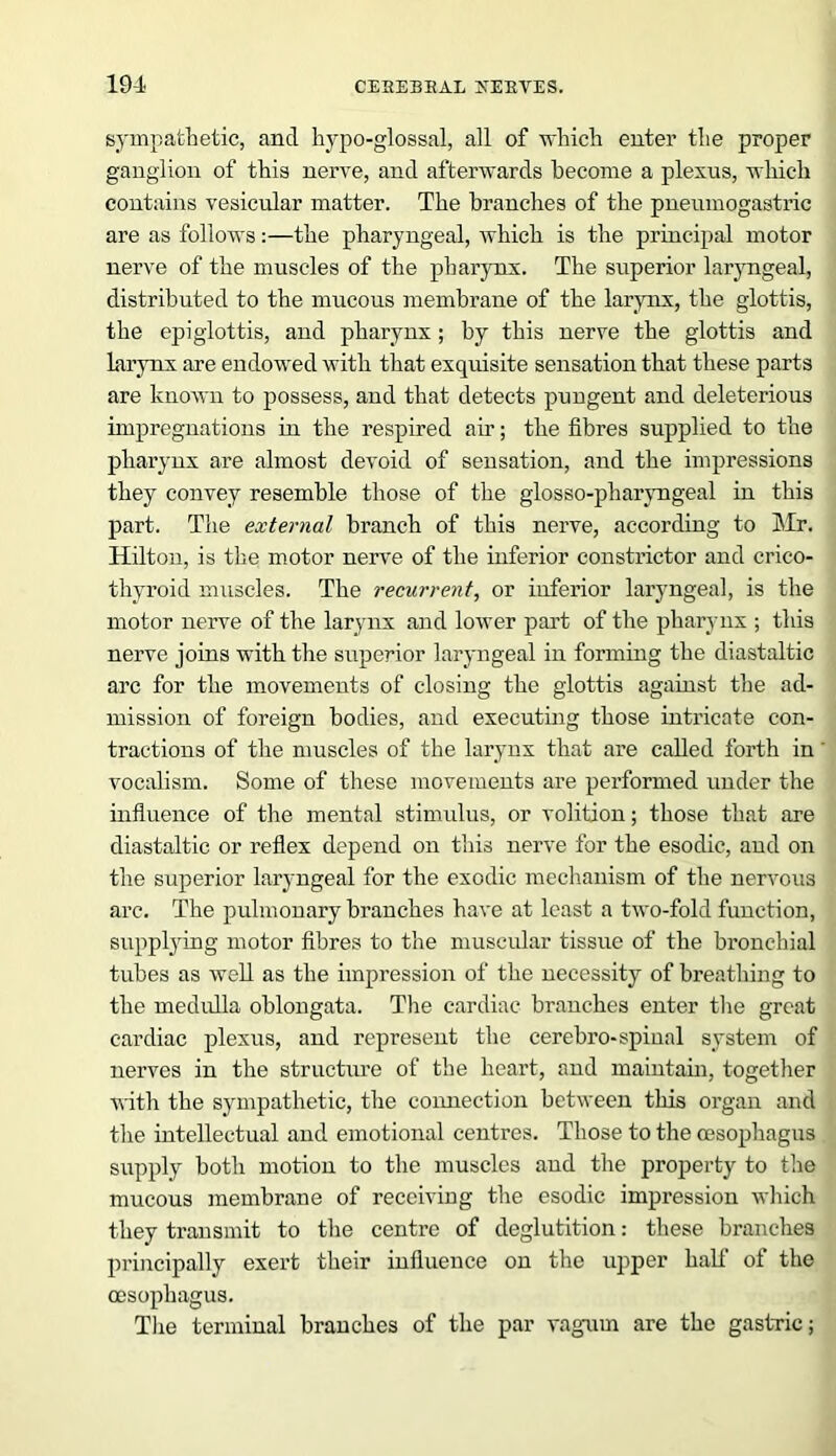 sympathetic, and hypo-glossal, all of which enter the proper ganglion of this nerve, and afterwards become a plexus, which contains vesicular matter. The branches of the pneumogastric are as follows:—the pharyngeal, which is the principal motor nerve of the muscles of the pharynx. The superior laryngeal, distributed to the mucous membrane of the larynx, the glottis, the epiglottis, and pharynx; by this nerve the glottis and larynx are endowed with that exquisite sensation that these parts are known to possess, and that detects pungent and deleterious impregnations in the respired air; the fibres supplied to the pharynx are almost devoid of sensation, and the impressions they convey resemble those of the glosso-pharyngeal in this part. The external branch of this nerve, according to Mr. Hilton, is the motor nerve of the inferior constrictor and crico- thyroid muscles. The recurrent, or inferior laryngeal, is the motor nerve of the larynx and lower part of the pharynx ; this nerve joins with the superior laryngeal in forming the diastaltic arc for the movements of closing the glottis against the ad- mission of foreign bodies, and executing those intricate con- tractions of the muscles of the larynx that are called forth in vocalism. Some of these movements are performed under the influence of the mental stimulus, or volition; those that are diastaltic or reflex depend on this nerve for the esodic, and on the superior laryngeal for the exodic mechanism of the nervous arc. The pulmonary branches have at least a two-fold function, supplying motor fibres to the muscular tissue of the bronchial tubes as well as the impression of the necessity of breathing to the medulla oblongata. The cardiac branches enter the great cardiac plexus, and represent the cerebro-spinal system of nerves in the structure of the heart, and maintain, together with the sympathetic, the connection between this organ and the intellectual and emotional centres. Those to the oesophagus supply both motion to the muscles and the property to the mucous membrane of receiving the esodic impression which they transmit to the centre of deglutition: these branches principally exert their influence on the upper half of the oesophagus. The terminal branches of the par vagum are the gastric;